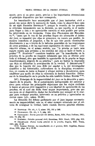 TEORIA GENERAl, DE LA PRUEBA Jl.-DICIAL 129
mente, pero sí en gran parte, graeias a las importantes atennaciones
al principio dispositivo que han consagrado.
La inmediación hace aconsejable quc el juez instructor, civil o
penal, sea quien dicte la sentencia de fondo, como lo observó hace más
de un siglo Jeremías BENTHAM 48, porque la reunión de las prucbas
se relaciona Íntimamente con la decisión, ya que aquélla es el medio
para llegar a ésta r su apreciación correcta es más posible por quien
ha intervenido en su recepción. Como dice FRAMARINO DEI MALATES-
TA 49, "para que la voz de las pruebas llegue sin alteración al ánimo
del juez, es menester que ellas se presenten, en cuanto sea posible, de
manera inmediata al juzgador, a fin de quc éste pueda examinarlas
directamente y no a través de la indecisa penumbra de las impresiones
de otras personas, o de las equívocas expresiones de otras cosas". CAR-
NEL{JTTI afirma, en el mismo sentido, que "la prueba es tanto más
segura cuanto más próximo a los sentidos del juez se halle el hecho a
probar" 50. SCHONKE 51 considera también que "la inmediación en la
práctica de la prueba no requiere solamente que ésta se efectúe ante
todo el tribunal, sino que también la apreciación de la prueba se haga
inmediatamente después de su práctica ", para no borrar la impresión
que deja ni dificultar la averiguación de la verdad. Y DELLEPIANE:;2
dice que la función del juez debe ser similar a la del investigador
científico o del historiador, cultivadores de la disciplina recOllBtrnc-
tiva, en cuanto su tarea es buscar y allegar rastros y documentos, para
establecer por medio de ellos la existencia de hechos fenecidos. Defen-
sor de la inmediación en la prueba ba sido también Isidoro EISNER ~2 bis.
14Q) Pr·incipio de la imparcialidad del juez en la dirección- y apre-
ciación de la prueba. Es el complemento indispensable del anterior y
sirve para refutar las principales objeciones que los viejos civilistas
le bacen al proceso civil inquisitivo y con libertad de apreciación de las
pruebas, en el cual sin duda tiene mayor importancia, pero sin que
sea poca en el dispositivo, dadas las facultades que siempre se le otor-
gan para rechazar pruebas, intervenir en su práctica y apreciarlas en
ciertos casos (vfr., núms. 95-96).
La dirección del debate probatorio por el juez impone necesaria-
mente su imparcialidad, esto es, el estar siempre orientado por el cri-
terio de averiguar la verdad, tanto cuando decreta pruebas oficiosa-
48 BENTHAM: Oh. cit., t. 1, núms. 192, 193 Y 240.
49 }~RA)'(ARINO: Ob. cit., t. 1, pág. 101.
00 CARNELUTl'I: Teoria generale del diritto. Roma., }o]dit. Foro Itruiano, 1951,
núm. 12, pág. 55.
51 SCSONxr;: De'1"echo proceso! civil, Ba.reeloWl, Edit. Bosch, 1950, pág. 210.
52 DI:LLEPIANE: Nueva teorw general de la prueba, Bogotá, Edit. TemiB,
1961, pág. 45-46.
52 bI. ISIDORO EISNi",H.; La inmediación en el lffoceso, Edit. Depe.lma., Buenos
Aires, 1965, págs. 69 y 85-98.
 