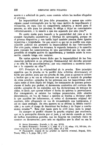 130 HERNASOO DEVIS ECHANDIA
mente o a solicitud de parte, como cuando valora los medios anegados
al proceso.
La imparcialidad del juez debe presumirse, a menos que exista
al'gUna causal contemplada por la ley como motivo de impedimento y
recusación, en cuyo caso su competencia subjetiva y moral para el
proceso, no sólo para las pruebas, lo obliga a dejar su conocimiento
voluntariamente, o lo somete a que sea separado por otro juez M.
No existe razón para temerle a la parcialidad del juez si se le
otorgan facultades inquisitivas y libertad de npreciación, porque en
el proceso dispositivo y con tarifa legal también pueden dal'Se iguales
injusticias e iniquidades. Lo que ocurre es que no es posible una orga-
nización judicial sin presumir la imparcialidad dc sus funcionarios.
Por otra parte, existen los recursos, la segunda instancia y la casación
para corregir las consecuencias de una parcialidad que no esté com-
prendida en ningún motivo de impedimento, y también existe la recu-
sación, cuando tenga este carácter.
En varios apartes bemos dicbo que la imparcialidad de los fun-
cionarios judiciales es un principio fundamental del derecbo procesal
y no sólo de los procedimientos; por esto remitimos a nuestros lecto-
res a lo cxpuesto en ellos 54.
15Q) Principio de la originalidad de la prueba. Este principio
significa que la prueba en lo posible debe referirse directamente al
hecho por probar, para que sea prueba de éste, pues si apenas se refiere
a hechos que a su vez se relacionan con aquél, se tratará de pruebas
de otras pruebas; ejemplos de las primeras son las inspecciones jndi-
dales sobre el bien objeto del litigio, los testimonios de quienes presen-
ciaron el hecho por probar, el documento contentivo del contrato dis-
cutido; ejemplos de las segundas, son las declaraciones de testigos de
oídas, cs decir, que oyeron referir el hecho de quienes lo presenciaron.
Por consiguiente, si existen los testigos presenciales, debe oírseles
directamente. en ·...ez de llamar a quienes se limiten a declarar sobre
lo que aquéllos les informaron; si existe el documento original del
contrato, debe allegársele en vez de reconstruirlo con testimonios, y
así en casos análogos. De otra manera no se obtiene la debida eonvic-
ción .Y se corre el riesgo de desvirtuar los bechos y de llegar a conclu-
siones erradas 55. Esto rige tanto para lo civil como para lo penal.
10 siempre es posible obtener la prueba original por excelencia,
que es la percepción directa por el juez, y así sucede cuando se trata
de hechos transeúntes pasados, que no dejaron un resnltado físico ni
constan en documentos j pero esto no significa que lo ideal no sea la
53 Dt;VIS ECHANDíA: Tratado, t. II, ca.p. XVII.
H DEVIS ECHANDíA; Tratado, t. I, núm. 41 y t. II, DÚIllB. 172, 1B3·184; No·
cionos Generalt:s de derecho prooesal civil, núms. lB y 150.
:;5 }'aAMAR1~O; L6gi,w, do las p1'1Aebas en materia criminal, Bogotá, Edit.
Temis, 1964, t. I, págs. 102 y 117.
 