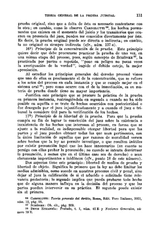 TEORIA GENERAL DE LA PRUEBA JrmCIA.L 131
prueba original, sino que a falta de ésta es necesario contentarse con
la otra; en cambio, como lo observa CARNELUTTI 56, los hecbos perma-
nentes que existen en el momento del juicio y los transitorios que ocu-
rren en presencia del juez, pueden ser conocidos directamente por éste.
Es decir, la prueba original puede scr directa o indirecta; en cambio,
la no original es siempre indirecta (cfr., núm. 137 a).
16Q) Pr-incipio de la concentración de la prueba. Este principio
quiere decir que debe procurarse practicar la prueba de una vez, en
una misma etapa del proceso, pues, según concepto de SCHONKE 51, la
practicada por partes o repetida, "pone en peligro no pocas veces
la averiguación de la verdad ", impide el debido cotejo, la mejor
apreciación.
Al estudiar los principios generales del derecho procesal vimos
que uno de ellos es precisamente el de la concentración, que se refiere
a los actos del proceso en cada instancia y que se cumple mejor en el
sistema oral 58; pero como ocurre con el de la inmediación, es en ma-
teria de prueba donde tiene su mayor importancia.
Justifica. este principio que se procure la .práctica de la prueba.
en primera instancia, restringiéndola en segunda a cuando no ba sido
posible en aquélla o se trate de bechos ocurridos con posterioridad o
fue denegada por el juez injustificadamente y a cuando el juez o tri-
bunal la considere útil para la verificación de los hechos.
17Q) Prmcipio de la libertad de la prueba. Para quc la prueha
cumpla su fin de lograr la convicción del juez sobre la existencia o
inexistencia de los hechos que interesan al proceso, en forma que se
ajuste a la realidad, es indispensable otorgar libertad para que las
partes y el juez puedan obtener todas las que sean _pertinentes, con
la úniea limitación de aquellas que por razones de moralidad versen
sobre hechos que la ley no permite investigar, o que resulten inútiles
por existir presunción legal que las hace innecesarias (en cuanto se
persiga con ellas probar lo presumido; no cuando se intenta desvirtuar
la presunción, a menos que en el último caso sea de derecho) o sean
claramente impertinentes o inidóncas (cfr., punto 18 de este número).
Dos aspectos tiene este prineipio: libertad de medios de prueba y
libertad de objeto. Significa 10 primero que la ley no debe limitar los
medios admisibles, eomo sucede en nuestros procesos civil y penal, sino
dejar al juez la calificación de si el aducido o solicitado tiene rele-
vancia probatoria; lo segundo implica que pueda probarse todo hecbo
quc de alguna manera influya en la decisión del proeeso y que las
partes puedan intervenir en su práctica. El segundo puede existir
sin el primero.
56 CARNELUTl'I: Teo-rw, gC1lerate del d1ritto, Roma, Edit. Foro Italiano, 1051,
núm. 12, pág. 55.
li1 SCHONliE: Oh. cit., pi.g. 209.
liS DEVIS ECHANDfA: Tratado, t. I, núm. 42 E Y Noci01les Generales, nú·
mero 19 E.
 