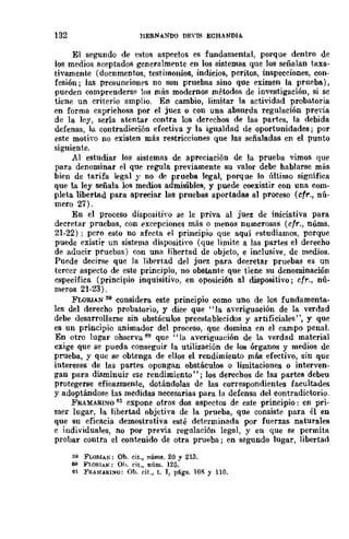 132 HERNANDO DEYIS ECHANDIA
El segundo de estos aspectos es fundamental, porque dentro de
los medios aceptados generalmente en los sistemas que los señalan taxa-
tivamente (docnmentos, testimonios, indicios, peritos, inspecciones, con-
fesión; las presunciones no son pruebas sino que eximen la prueba),
pueden comprenderse los más modernos métodos de investigación, si se
tiene un criterio amplio. En cambio, limitar la actividad probatoria
en forma caprichosa por el juez o con una absurda regulación previa
de la ley, sería atentar contra los derechos de las partes, la debida
defensa, la contradicción efectiva y la igualdad de oportunidades; por
este motivo no existen más restricciones que las señaladas en el punto
siguiente.
Al estudiar los sistemas de apreciación de la prueba vimos que
para denominar el que regula previamente su valor debe hablarse míis
bien de tarifa legal y no de prueba legal, porque lo último significa
que la ley señala los medios admisibles, y puede coexistir con uua com-
pleta libertad para apreciar las pruebas aportadas al proceso (cfr., nú-
mero 27).
En el proceso dispositiyo se le priva al juez de iniciativa para
decretar pruebas, con excepciones más o menos numerosas (cfr., núms.
21-22) ; pero esto no afecta el principio que aquí estudiamos, porque
puede existir un sistema dispositiyo (que limite a las partes el derecho
de aducir pruebas) con una libertad de objeto, e inclusive, de medios.
Puede decirse que la libertad del juez para decretar pruebas es un
tercer aspecto de este principio, no obstante que tiene su denominación
específica (principio inquisitivo, en oposición al dispositivo; cfr., nú-
meros 21-23).
FLORIAN 59 considera este principio como uno de los fundamenta-
les del derecho probatorio, y dice que "la averiguación de la verdad
debe desarrollarse sin obstáculos preestablecidos y artificiales", y que
es un principio animador del proceso, que domina en el campo penal.
En otro lugar observa 60 que "la averiguación de la verdad material
exige que se pueda conseguir la utilización de los órganos y medios de
prueba, y quc se obtenga de ellos el rendimiento más efectivo, sin que
intereses de las partes opongan obstáculos o limitaciones o interven-
gan para disminuir ese rendimiento"; los derecbos de las partes debeu
protegerse eficazmente, dotándolas de las correspondientes facultades
y adoptándose las medidas necesarias para la defensa del contradictorio.
FRAMARINO 61 expone otros dos aspectos de este principio: en pri-
mer lugar, la libertad objetiya de la prueba, que consiste para él en
que su eficacia demostrativa esté determinada por fuerzas naturales
e individuales, no por previa regulación legal, y en que se permita
probar contra el contenido de otra prueba; en segundo lugar, libertad
59 FLOflIAN: Ob. cit., núms. 20 y 213.
60 FI.ORIAN: Oh. rit., nÍlm. 125.
61 FI1.UfARIl'IO: Ob. cit., t. I, pligs. 108 y 110.
 