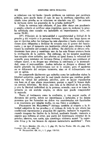 134 HERNANOO DEVIS ECHAKDIA
se relacione con tal hecho (puede probarse un contrato por escritura
pública, pero puede darse el caso de que la escritura específica soli-
citada como prueba no se relacione en absoluto con él). Los autores
lo incluyen entre los generales de la prueba judicia1 62
•
Como lo veremos más adelante, el juez debe obrar con prudencia
y amplio criterÍo al calificar estos requisitos, para DO rechazar la prue-
ba solicitada sino cuando sea indudahle su impertinencia (cfr., nú-
meros 95-96).
19Q
) Principio de la naturalidad o espontaneidad y /¡icitud de la
prueba y del respeto a la persona h.ttmana. Hubo una larga época en
que se ejercían sobre los testigos las más absurdas y hasta crueles coac-
ciones para obligarlos a declarar de acuerdo con el qnerer del funcio-
nario, y en que el tormento era institución oficial para obtener a todo
trance la confesión del acusado de delitos. Su aholición se obtuvo rela-
tivamente hace poco y constituye uno de los más firmes avances hacia
la civilización de la justicia. Sin embargo, en las tiranías modernas
han surgido otros métodos, que afectan en igual forma la voluntad del
acusado, pues consisten en torturas físicas y síquicas que conducen al
colapso moral, o en drogas que eliminan la conciencia y la Personali-
dad, como el narcoanálisis. Ambos métodos se dirigen a obtener del
sujeto afectado las declaraciones quc se le exijan; pero el moderno
no se diferencia del antiguo tormento, sino en el refinamiento con
que se aplica.
Se comprende fácilmente que métodos como los indicados violan la
libertad subjetiva, razón por la cual puede decirse que resultan prohi-
bidos en virtud del principio anterior, pero es mejor repudiarlos
con hase en el que ahora cnunciamos, porque a aquél le hemos dado
un sentido diferente. Es decir, una cosa es la libertad de la prueba,
y otra la libertad individual de la persona acusada; mas si se toma la
primera en un sentido amplio, es obvio que puede comprender
la segunda.
Tanto el testimonio como la confesión, y, con mayor razón, el
dictamen del perito, deben ser espontáneos o naturales, y las demás
personas que los formulan no deben ver coaccionadas sus facultades
o su conciencia por ningún medio, ya sea físico o sicológico,
FRAMARINO DEI MAL.ATE'STA63 reclama también el respeto a la li-
bertad subjetiva de las pruebas y el rechazo dc todo lo que afecte las
condiciones espontáneas y genuinas del espíritu, inclusive la sugestión,
cuando traspasa los límites de la licitud, mediante fraude, violencia o
engaño que induzca al error, por parte del funcionario receptor de la
prueba; observa, con razón, que constituye violencia moral "la expre-
sión fcroz y la voz bronca dc algunos instructores modernos", Para
62 SILVA MELERO: Ob. cit., t. I, pá.g, 29; DI: LA PLAZA: Ob. cit., pág. 474;
FLORIAl'i: Oh. cit., IIÚIll. 22.
63 FRAlíARINO: Oh. cit., t. I, págs. nO·113.
 