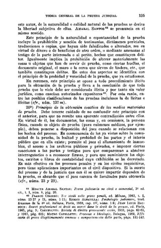 TEORIA GENERAL DE LA PRUEBA JUDICIAL 135
este autor, de la naturalidad o calidad natural de las pruebas se deriva
la libertad subjetiva de ellas. AMll&AL SANTOS 64 se pronuncia en el
mismo sentido.
Este principio de la naturalidad o espontaneidad de la prueba
incluye la probibición y sanción de testimonios, dictámenes periciales,
traducciones o copias, que hayan sido falsificados o alterados, sea en
virtud de dinero o de beneficios de otro orden, () mediante amenazas al
testigo de la parte interesada o al perito, hechos que constituyen deli-
tos. Igualmente implica la prohibición de alterar materialmente las
cosas u objetos que ban de servir de prueba, como ciertas huellas, el
documento original, el muro o la cerca que sirven de lindero, etc., que
también constituyen delitos. En estos dos aspectos se identifica con
el principio de la probidad y veracidad de la prueba, que ya estudiamos.
En resumen, este principio se opone a todo procedimiento ilícito
para la obtención de la prueba y lleva a la conclusión de que toda
prueba que lo viole debe ser considerada ilícita y por tanto sin valor
jurídico, como enseñan autorizados expositores 65. Por esta razón, en-
tre las posibles clasificaciones de las pruebas incluimos la de lícitas e
ilícitas (cfr., núm. 137 m).
20Q) Principio de la obtención coactiva de los medios materiales
de prueba. Debe tenerse cuidado de no confundir este principio con
el anterior, para que no resulte una aparente contradicción entre ellos.
En virtud de él, los documentos, las cosas y, en ocasiones, la pero;ona
física, cuando es objeto de prueba (para exámenes médicos, por ejem-
plo) , deben ponerse a disposición del juez cuando se relacionan con
los hechos del proceso. Es consecuencia de los ya vio;tos sobre la comu-
nidad de la prueba, la lealtad y probidad de las partes y el interés
público que en ella existe; permite al juez el allanamiento de inmue-
bles, el acceso a los archivos públicos y privados, e imponer ciertas
coacciones a las partes y testigos para que comparezcan a absolver
interrogatorios o a reconocer firmas, y pura. que suministren los obje-
tos, escritos o libros de contabilidad cuya exbibici6n se ha decretado.
Es más efectivo en los procesos .penales y en los civiles inquisitivos,
pero tiene aplicaciones importantes en el civil dispositivo. Si la suerte
del proceso y de la justicia que con él se quiere impartir dependen de
la prueba, es absurdo que el juez carezca de facultades para obtenerla
(cfr., núms. 23 y 29).
64 MOACYII. AMAli.J.L SA..'iTOS; Prova judicw.ria 110 dvol o e-omorcial, 3" ed.
cit., t. 1, núm. S, pág. 20.
15 FfUNCO C()!C.DF.J!.O; TI"c studi sI/l/o yro~'o penali, ed. Milano, 1963, t. 1,
núms. 23-27 y II, núms. 1-11; ENRICO ALTAVILLA: PsiCho!Qgie judiciaire, trad.
francesa de la 4'1- ed. italiana, París, 1959, cap. IV, nÚlIl.9. 1-9; JEAN LouIs BAG'
DOUN; SOOTot professionol et droit a1~ secrct oons le aroit de la. preuve, ed. Po.TÍs,
1965, pág. 3; CAlI.KEI,GTT,; Rit'i/Jta di dwitto proCf"ssuale cil"ile, 1935, págs. 62-63,
y H161, pág. 625; MAURO CAPELLETTI; Proee.~so e Ide%gie, BoloJ!na, 1969, Efli·
oocia di yrovo illegitillliJmonfo ammese e oompQJtam,,¡to dolla parte, págs. 111·142.
 