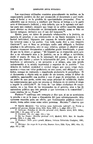 136 HERN.A.NDO DEVIS ECHANDIA
Las coacciones utilizadas consisten generalmente en multas, en la
consecuencia jurídica de dar por reconocido el documento o por confe-
sado el hecho y en la pérdida de oportunidades procesales. Pero es
admisible que se recurra a conducir por fuerza al testigo o a la parte
ante el funcionario judicial, y más todavía, que se le apremie con mul-
tas para que conteste, siempre que luego no se utilice coacción alguna
para ohtener su declaración en determinado sentido, como se hizo en
épocas antiguas, inclusive con el uso del tormento 66.
Existe, pues, un deber de prestarle colaboración a la justicia, en
materia de pruebas, y esa colaboración es no límite necesario a la li-
hertad individual, impuesto por razones de interés público, tanto a
los terceros como a las partes. Con toda razón dice a cste respecto
CoUTURE 61, que si bien en principio nadic está obligado a facilitar
pruebas a su adversario, esto es muy relativo, porque el absolver posi-
ciones o reconocer documentos o exhibirlos puede beneficiarlo, a pesar
de que no lo desee; y agrega: "El litigante no es requerido para ayu-
dar a su adversario sino a la justicia; no se le obliga a suicidarse,
desde el punto de vista de la estrategia del proceso, sino que 'Se le
reclama que ilustre y aclare la información del juez. Y esto no es un
beneficio al adversario y un perjuicio a sí mismo, -sino una ayuda
indispensable a la misión impersonal y superior de la justicia." J108
deheres de lealtad, probidad y verdad exigen que quien tenga !loeu-
mentas o cosas con valor probatorio en una causa, esté obligado a exhi-
birlos, aunque su contenido o significado probatorio lo perjudique. Si
el documento u objeto está en poder de un tereero, existe el deber de
exhibirlo, sancionable con multas y con el pago de perjuicios; si está
en ,poder de una parte, existe una carga procesal de exhibición, dadas
las consecuencias que para ese proceso se deducen en su contra si niega
o impide la exhibición 68. Se trata de "un deber ciudadano de coope-
ración, no a los fines de los interesados en el proceso, sino a los de
naturaleza pública que éste preside y que interesan a la comunidad",
eomo explica DE LA PLAZA 69.
FLORIAN 10 confirma este concepto y dice que, si no se suministra
la prueba o no se la pone a disposición del juez voluntariamente, debe
ejercerse coacción para ese efecto, por funcionarios públicos natural-
mente, tanto sobre cosas como sobre personas. MICHELI11 observa que
66 SENTÍS MELENOO: "Lu tortura romo iJl.stitucü5n judicial", en TeorÚl y
práctica del proceso, Buenos Aires, Edit. Ejpa, 1959, t. 1, págs. 55) y 577.
61 Coun;RE: EsttldiQS de derecho procc8u! dril, Buenos Aires, Edit. Ediar,
1948·1950, t. n, págs. 137 y 13f1.
118 COUTlJRE: Oh. cit" pág1'. 134 Y 144.
69 DE !.,, PLAZA: Derecho procesal ci~;¡, Madrid, Edit. Rev. de derecho
privado, 1954, t. 1, pág. 469.
7(1 FLORIA:;: Delle pro1'c penali, Milano, lstituto Editoriale Cisalpino, 1961,
núm. 129.
11 Mlf'HELI; Lo. ('argo. de la. pnffba, Bueno.~ Aire", Edit. EjPR, 1961, núm. 23,
págs. 152 Y 156.
 