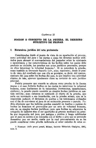 CAPíTULO II
NomON O CONCEPTO DE LA PRUEBA. EL DERECHO
SUBJETIVO DE PROBAR
6. Naturaleza. jurídica del acto probatorio
Consideradas desde el punto de vista de su aportación al proceso,
como actividad del juez o las parles o como los diversos mcdios utili-
zados para obtener el convencimiento del juzgador sobre la existencia
o inexistencia v las características de los hecbos sobre los cuales debe
proferir su de~isión, las pruebas son actos jurídicos procesales, porque
en ellas interviene la voluntad bumana l. Si se considera ]a prueba,
como también es frecuente hacerlo (cfr., núm. siguiente), desde el pun-
to de vista del resultado que con ella se persigue, es decir, del conven-
cimiento del juez sobre los hecbos del caso, lo que implica una actividad
síquica de éste, aparece igualmente claro su carácter de acto jurídico
procesal.
Podría pensarse que cuando se aducen como prueba de la fuerza
mayor o el caso fortuito hechos en los cuales no interviene la voluntad
humana, como fenómenos de la naturaleza (terremotos, inundaciones,
etcétera), la prueba .puede consistir en simples hechos jurídicos en sen-
tido estricto; pero entonces se confunde el objeto de ]a prueba, que
sería ese terremoto o esa inundación, con la prueba misma, que es la
inspección judicial, el dictamen de peritos o los testimonios utilizados
con el fin de convencer al juez de su existencia presente o pasada. Po-
dría objetarse que los indicios pueden consistir en huellas o rastros de
hechos no humanos ni provocados por un acto de voluntad bumana,
esto es, en simples bechos jurídicos; pero esos hecbos no adquieren la
categoría de indicios sino al ser aportados al proceso mediante su prue-
ba por inspección a.el juez, por testigos o peritos y luego calificados
por el juez en cuanto a su conexión con el hecho o acto que se pretende
demostrar por ese medio, razón por la cual procesalmente no se les
puede considerar como prueba indiciaria al estar aislados de estos ac-
1 FW&IAN: Delle PTQve penal-i, Milano, Istituto Editoriale Cisalpino, 1961,
núm. 8.
 