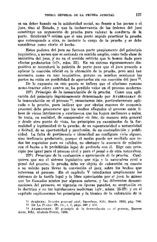TEOHIA GENERAL DE LA PRUEBA JUDICIAL 137
es un deber basado en la solidaridad social, no frente a las partes o el
juez, sino al Estado, y que la inobservancia de las órdenes del juez
constituye un argumento de prueba para valorar la conducta de la
parte. ScnOXKE 11 estima que si una parte impide practicar la prueba
que corresponde a otra, se invierte la carga de la prueba y se debe
considerar como cierto el hecho.
Estos poderes del juez no forman parte propiamentE' df'l principio
inquisitivo, a menos que se entienda en sentido amplio, como toda clase de
iniciativa del juez, y no en el sentido estricto que le hemos dado para
efectos probatorios (cfr., núm. 22). En un sistema rigurosamentE' dis-
positivo sr necesitará la petición de parte para que el jnez proceda a
aplicar la coacción oficial en la obtención de la prueba, pero será tan
necesaria como en uno inquisitivo, porque en muchas ocasioncs las
partes no rstán en posibilidad de aportarlas sin esa coacción del juez 13.
De lo e::s.:puesto en este punto se infiere que el aforismo romano
ncmo-tenetur edere contra se, ha perdido -"alar en el proceso moderno.
21Q ) Principio de 14 inmacttlación de la prueba. Como una apIi-
('ación del principio ingeniosamente denominado por AYARRAGARAY de
la inmaculación en el proceso 14, enunciamos éste, particularmente apli-
('ado a la prueba, para indicar que por obvias razones de eronomía
procesal debe procurarse que los medios allegados al proceso estén li-
hres de vicios intrínsecos y extrínsf'cos que los hagan ineficaces o nulos.
Se trata, en realidad, de comprender f'n éste, de manera más general
y desde otro ponto de vista, los principios ya examinados de la for-
malidad y legitimidad de la prueba, de su f'spontaneidad o naturalidad
y licitud, de su oportunidad y prerlnsión, de su contradiceión y publi-
cidad_ I~a falta de pertinencia e idoneidad no configura ,-jeio alguno,
siuo ineficacia probatoria, porque el medio puede ser reeibido con to-
dos los requisitos para su validez, no obstante la 3nseneia de relación
con el hecho o la prohibición legal de prohnrlo con úl. Rige cstc prin_
cipio por igual para el proccso civil y para el penal o de otra naturaleza.
22Q) Principio de la eva!uació-n o apreciación dr: Ir~ prueba. Cual-
quiera que sea el sistema legislativo que rija y la naturalE'za civil o
penal del pro{~esu, la prueba debe ser objeto de valoración en cuanto
a su mériro para llevar la convicción al juez. sobre los hechos que
interesan al proceso. En el capítulo V estudiamos ampliamente los
sistemas de la tarifa legal y la libre apreciación por el jnpz, lo mismo
que ]m llamados mixtos por algunos autores, y las diferentes denomi-
nncionc!'; del primero, sn vigencia en épueas pasadas, 811 acepÍ¡-]('iún en
la doctrina y en las Ie¡!Íslaciollps modernas (cfr., núms. 25-29) y en el
('¡¡pítulo explicaremos los principios y la técnica df' la valoración de la
7~ HCHOK¡;;:E: D('rec!w {JI'ONH(J.¡ ci-vil, Ba.re¡;Jo'I~, Edil. Bo~dl_ 1950, pág. 206.
'i3 DF. LA PLAZA: Oh. elt., t. J, págs. 46~ ~- ~¡-O.
a AYARRM1AR~Y: El principio di /,1 inmo('llIoóón '" el lH'occso, Buenos
Ail'es, Edit. Abeledo-Perrot, 1959,
 