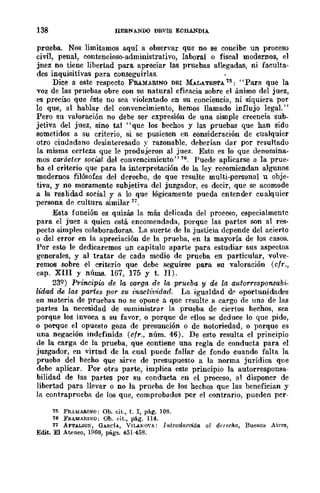 138 HERNANDO DEVIS ECHANDIA
prueba. Nos limitamos aquí a observar que no se concibe un proceso
civil, penal, contencioso-administrativo, laboral o fiscal modernos, el
juez no tiene libertad para apreciar las pruebas allegadas, ni faculta-
des inquisitivas para conseguirlas.
Dice a este respecto FRAMAlUNO DEI MALATES'l'A 15: "Para que la
voz de las pruebas obre con su natural eficacia sobre el ánimo del juez,
es preciso que éste no sea violentado en su conciencia, ni siquiera por
lo que, al hablar del convencimiento, hemos llamado influjo legal."
Pero su valoración no debe ser expresión de una simple creencia sub-
jetiva del juez, sino tal "que los hechos y las pruebas que han sido
sometidos a su criterio, si se pusiesen en consideración de cualquier
otro ciudadano desinteresado y razonable, deberían dar por resultado
la misma certeza que le produjeron al juez. Esto es lo que denomina-
mos carácter social del convencimiento" 76. Puede aplicarse a la prue-
ba el criterio que para la interpretación de la ley recomiendan algunos
modernos filósofos del derecbo, de que rcsulte multi-personal u obje-
tiva, y no meramente subjetiva del juzgador, es decir, que se acomode
a la realidad social y a lo que lógicamente pueda entender cualquier
persona de cultura similar 17.
Esta función es quizás la más delicada del proceso, especialmente
para el juez a quien está encomendada, porque las partefl son al res-
pecto simples colaboradoras. La suerte de la justicia depende del acierto
o del error en la apreciación de la prueba, en la mayoría de los casos.
Por esto le dedicaremos un capítulo aparte para estudiar sus aspectos
generales, y al tratar de cada medio de prueba en particular, volve-
remos sobre el criterio que debe seguirse para su valoración (cfr.,
cap. XIII y núms. 167, 175 Y t. JI).
23Q) Principio de la carga de la prueba y de la autorrespon.sabi-
lidad d,e las parles por su inactúJida-a. ¡,a igualdad d(' oportunidades
en materia de pruebas no se opone a que resulte a cargo de una de las
partes la necesidad de suministrar la prueba de ciertos hechos, sea
porque los invoca a su favor, o porque de ellos se deduce lo que pide,
o porque el opuesto goza de presunción o de notoriedad, o porque es
una negación indefinida (cfr., núm. 46). De esto resulta el principio
de la carga de la prueba, que contiene una regla de conducta para el
juzgador, en virtud de la cual puede fallar de fondo cuando falta la
prueba del becho que sirve de presupuesto a la norma jurídica que
debe aplicar. Por otra parte, implica este principio la autorresponsa-
bilidad de las partes por su conducta en el proceso, al disponer de
libertad para llevar o no la prueba de los hechos que las benefician y
la contraprueba de los que, comprobados por el contrario, pueden pcr-
75 FRAMARINO: Ob. cit., t. r, p&g. 108.
16 FRII.MAlI.lli/O; Ob. dt., p&g. 114.
11 AF'I'ALIOX, GAHdA, VlLANO'A: Introa1troión al dnecho, Buenos Aires,
Edit. El Awneo, 1960, págs. 451-458.
 