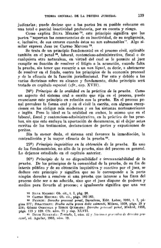 TEORlA GENERAL DE LA PRUEBA JUDICIAL 139
judicarlas; puede decirse que a las partes les es posible colocarse en
una total o parcial inactividad probatoria, por su cuenta y riesgo.
Como explica SILVA 1fELERú 78, este principio significa que las
partes" soportan las consecuencias de su iuactividad, de su negligencia,
e, inclusive, de sus errores cuando éstos no son subsanables". Algo si-
milar expresa Joao DE CASTRO ~b:~DES 79.
Se trata de un principio fundamental en el proceso civil, aplicable
también en el penal 80, laboral, contencioso-administrativo, fiscal o de
cualquiera otra naturaleza, en virtud del cual se le permite al juez
cumplir su función de resolver el litigio o la acusación, cuando falta
la prueba, sin tener que recurrir a un non liquet, es decir, a abstenerse
de resolver en el fondo, contra los principios de la economia procesal
y de la eficacia de la función jurisdiccional. Por esto y debido a las
varias doctrinas sobre su alcance y fundamento, dicho principio será
tratado en capítulo especial (cfr., C<lp. XVII).
24Q) Principio de la oraUdad en la práct-ica M la prueba-o Como
un aspecto del sistema oral o escrito que rija en el proceso, puede
enunciarse este principio en relación con la prueba. En el proceso pe-
nal prevalece la forma oral y en el civil la escrita, con algunas excep-
ciones en los códigos más modernos y en los sistcmas norteamericano
e inglés. Pero lo ideal es la oralidad en ambos, lo mismo que en el
laboral, fiscal y contencioso-administrativo, en la práctiea de las prue-
has, sin que esto excluya la aportación de documentos, ni el dejar actas
escritas de los testimonios, deelaraciones de partes y exposiciones de
peritos.
Sin la menor duda, el sistema oral favorece la inmediación, la
contradicción y la mayor eficaeia de la prueba 81.
25Q
) Principio inquisitivo en la obtención de la prueba. Es uno
de los fundamentales, no sólo de la prueba, sino del proceso en general.
Lo dejamos estudiado en el capítulo anterior.
26Q ) Principio de la '/lO disponibilidad e irrenllnciabilidad de lB
prueba. De los principios de la comunidad de la prueba, de su fin de
interés públieo y de 8U obtención inquisitiva y coactiva por el juez, se
deduce este principio y significa que no le corresponde a la parte
ningún derecho a resolver si una prueba que interese a los fines del
proceso debe ser o no aducida, sino que el juez dispone de poderes y
medios para llevarla al proceso; e igualmente significa que una vez
78 SILvA M¡;;LERO: Ob. cit., t. 1, p§.g. 26.
79 CASTW MENJlf;S: Ol>. dt., págs. 162-163.
80 F],;:>IY.CH: Dereeho proeesal penal, BarC€lona, Edit. Labor, 1950, t. 1, pá·
gina 577; SI&ACUSA~I: St'Udic su!la prova del/e eB'imenti, Milano, 1959, págs. 19 y
238; GÓ~lEZ ORlIA:>I],;JA y IIERcE QCEMADA: Darre/w won~a¡ pel1al, Madrid, 1959,
págs. 115 Y 120. Cfr. nÍlm. 71 y cap. XLVII.
81 D¡.:us EOIAxub: Tmtado, 1, núm. -!~ y .'o!'iO)l,g !J(l('l'1Ilcs dI' dtl',dw pl'O'
cesal, ed. Águilllr, 19613, H(¡m. 19.
 