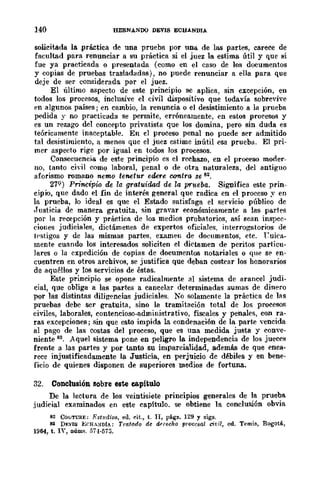 140 HERNANDO DEVIS ECUANDIA
solicitada la .práctica de una prueba por una de las partes, carece de
facultad para renunciar a su práctica si el juez la estima útil y que si
fue ya practicada o presentada (como en el caso de los documentos
y copias de pruebas trasladadas), no puede renunciar a ella para que
deje de ser considerada por el juez.
El último aspecto de este principio se aplica, sin excepción, en
todos los procesos, inclusive el civil dispositivo que todavía sobrevive
en algunos países; en cambio, la renuncia o el desistimiento a la prueba
pedida y no practicada se permite, erróneamente, en estos procesos y
es un rezago del concepto privatista que los domina, pero sin duda es
teóricamente inaceptable. En el proceso penal no puede ser admitido
tal desistimiento, 11 menos que el juez estime inútil esa prueba. El pri-
mer aspecto rige por igual en todos los procesos.
Consecuencia de este principio es el rechazo, en el proceso moder-
no, tanto cidl como laboral, penal o de otra naturaleza, del antiguo
aforismo romano n.emQ tenetur edere oontra se 82.
279 ) Principio de la gratuidad de la prueba. Significa este prin-
cipio, que dado el fin de interés general que radica en el proceso y en
la prueba, lo ideal es que el Estado satisfaga el servicio público de
.Justicia de manera gratuita, sin gravar económicamente a las partes
por !tt recepción y práctica de los medios probatorios, así sean inspec·
ciones judiciales, dictámenes de expertos oficiales, interrogatorios de
testigos y de las mismas partes, examen de doeumentos, etc. ruiea-
mente cuando los interesados soliciten el dictamen de peritos particu-
lares o la expedición de copias de documentos notariales o que SI? en-
cuentren en otros archivos, se justifica que deban costear los honorarios
de aquéllos y los servicios de éstas.
Este principio se opone radicalmente al sistema de arancel judi.
cial, que obliga a las partes a cancelar determinadas sumas de dinero
por las distintas diligencias judiciales. No solamente la práctica de las
pruebas debe ser gratuita, sino la tramitación total de los procesos
civiles, laborales, contencioso-administrativo, fiscales y penales, con ra-
ras excepciones; sin que esto impida la condenación de la parte vencida
al pago de las costas del proceso, que es una medida justa y conve·
niente 83. Aquel sistema pone en peligro la independencia de los jueces
frente a las partes y por tanto su imparcialidad, además de que enca-
rece injustificadamente la Justicia, en perjuicio de débiles y en bene·
ficio de quienes disponen de superiores medios de fortuna.
32. Conclusión Bobre este capitulo
De la lectura de los veintisiete prinCIpIos generales de la prueba
judicial examinados en este capítulo, se obtiene ]a conclusión obvia
82 CoUTURE: r:studio8, eo. dt., t. II, págs. 129 y sigs.
83 DJ:VIS ErH.-:'¡DIA: Tntfl1.do de dnf:cho procesal ci¡;il, ed. T<o'mis, Bogotá,
1964, t. IY, Dúm~. 5i4·5i5.
 