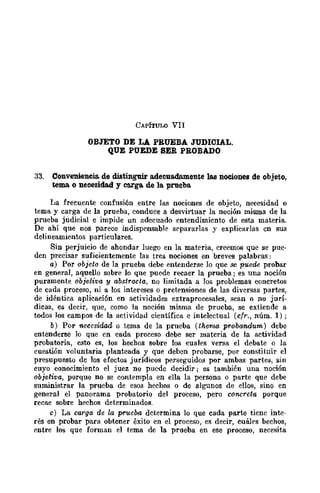 CAPíTULO VII
OBJETO DE LA PRUEBA JUDICIAL.
QUE PUEDE SER PROBADO
33. Conveniencia. de distinguir adecuadamente las nociones de objeto,
tema o necesidad y carga de la. prueba.
La frecuente confusión entre las nociones de objeto, necesidad o
tema y carga de la prueba, conduce a desvirtuar la noción misma de la
prueba judicial e impide un adecuado entendimiento de esta materia.
De ahí que nos parece indispensable separarlas y explicarlas cn sus
delineamientos particulares.
Sin perjuicio de ahondar luego en la materia, creemos que se pue-
den precisar suficientemente las tres nociones en breves palabras:
a) Por objeto de la prueba debe entenderse lo que se puede probar
en general, aquello sobre lo que puede recaer la prueba; es una noción
puramente objetiva y abstracta, no limitada a Jos problemas concretos
de cada proceso, ni a los intereses o pret.ensiones de las diversas partes,
de idéntica aplicación en actividades extraprocesales, sean o no jurí-
dicas, es decir, que, como la noción misma de prueba, se extiende a
todos Jos campos de la actividad científica e intelectual (cfr., núm. 1);
b) Por necesidad o tema de la prueba (therna probandum) debe
entenderse lo que en cada proceso debe ser materia de la actividad
probatoria, esto es, los hechos sobre los cuales venla el debate o la
cuestión voluntaria planteada y que deben probarse, por constituir el
presupuesto de los efectos jurídicos perseguidos por ambas partes, sin
cuyo conocimiento el juez no puedc decidir; es también una noción
objetiva, porque no se contempla en ella la persona o parte que debe
suministrar la prueba de esos hechos o de algunos de ellos, sino en
general el panorama probatorio del proceso, pero concreta porque
recae sobre hechos determinados.
e) La carga de la prueoo determina lo que cada parte tiene inte-
rés en probar para obtener éxito en el proceso, es decir, cuáles bechos,
entre los que forman el tema de la prueba en ese proceso, necesita
 