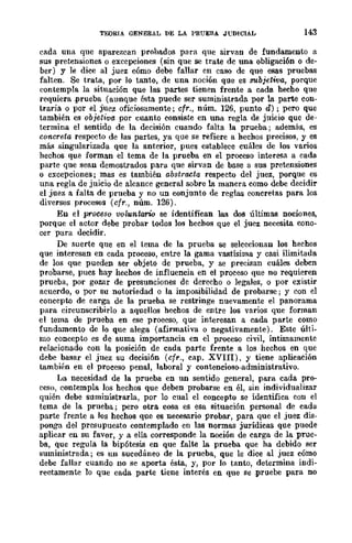 TEORIA GENERAL DE LA PRUEBA JVDICIAL 143
cada una que aparezcan prohados para que sirvan de fundamento a
sus pretensiones o excepciones (sin que se trate dc una obligaci6n o de-
ber) y le dice al juez cómo debe fallar en caso de que esas pruebas
falten. Se trata, por lo tanto, de una noción que es subjetiva, porque
contempla la situación que las partes tienen frente a cada hecho que
requiera .prueba (aunque ésta puede ser suministrada por la parte con-
traria o por el juez oficiosamente; cfr., núm. 126, punto d) ; pero que
también es objetiva. por cuanto consiste en una regla de juicio que de-
termina el sentido de la decisión cuando falta la prueba; además, es
concreta resp~to de las partes, ya que se refiere a hechos precisos, y es
más singularizada que la anterior, pues establece cuáles de los varios
hechos que forman el tema de la prueba en el proceso interesa a cada
parte que sean demostrados para que sirvan de base a sus pretensiones
o excepciones; mas es también abstracta respecto del juez, porque es
una regla de juicio de alcance general sobre la manera como debe decidir
el juez a falta de prueba y no un conjunto de reglas concretas para los
diversos procesos (cfr., núm. 126).
En el proo(Jso 'VOluntario se identifican las dos últimas nociones,
porque el actor debe probar todos los hechos que el juez necesita cono-
cer para decidir.
De suerte que en el tema de la prueba se selcccionan los hechos
que interesan en cada proceso, entre la gama vastísima y casi ilimitada
de los que pueden Ser objeto de prueba, y se precisan cuáles debcn
probarse, pucs hay hechos de influencia en el proceso que no requieren
prueba, por gozar de presunciones de derecho o legales, o por existir
acuerdo, o por su notoriedad o la imposibilidad de probarse; y con el
concepto de carga de la prueba se restringe nuevamente el panorama
para circunscribirlo a aquellos hechos de entre los varios que forman
el tema de prueba en ese proeeso, que interesan a cada parte como
fundamento de lo que alega (afirmativa o negativamente). Este últi-
mo concepto es de suma importancia en el proceso civil, Íntimamente
relacionado con la posición de cada parte frente a los hechos en que
debe basar el juez su decisión (cfr., cap. XVII!), y tiene aplicación
también en el proceso penal, laboral y contencioso-administrativo.
La necesidad de la prueba en un sentido general, para cada pro-
ceso, contempla los hechos que deben probarse en él, sin individualizar
quién debe suministrarla, por lo cual el concepto se identifica con el
tema de la prueba; pero otra cosa es esa situación personal de cada
parte frente a los hechos que es necesario probar, para que el juez dis-
ponga del presupuesto contemplado en las normas jurídicas que puede
aplicar en su favor, y a ella corresponde la noción de carga de la prue-
ba, que regula la bipótesis en que falte la prueba que ha debido ser
suministrada; es un sucedáneo de la prueba, que le dice al juez cómo
debe fallar cuando no se aporta ésta, y, por lo tanto, determina indi-
reetamente 10 que cada parte tiene interés en que se ,pruebe para no
 