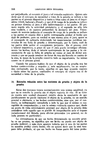 144 llERNANDO DEV1S ECHANDIA
ser perjudicada, al rl'currir el juez a tal remedio supletorio. Quiere esto
decir que el concepto de necesidad o t('ma de la prueba s{' refiere a las
partes en el proceso dispositivo y tanto a éstas como al juez en el inqui-
sitivo (Civil, Laboral o Penal); y que el de carga de la prueba se refier,'
en primer término al juez y sólo indirectamentE' a las partes. El pri-
mero regula sólo la actividad probawria, y el segundo no s610 ésta
sino también, y de manera primordial, la decisoria del juez. Unica-
mente de manera indirecta el concepto de carga de la prueba se refiere
a las partes en cuanto dice a quién correspondía probar el hecho que
dejó de probarse; pero en verdad es una norma para el juez, quien es
el encargado de aplicarla dE'duciendo las consecuencias jurídicas ma-
teriales de esa falta de prueba y determinando, por lo tanto, cuál de
las partE's debe sufrir el consiguiente perjuicio. En el proceso civil
o laboral inquisitivo, a pesar de que el juez puede investigar oficiosa-
mente los hechos, dndo el interés contrapuesto de las partes y la cir-
cunstancia de que la falta de prueba no exime al juez de dictar sen-
tencia y que no puede resolver en favor de una sin hacerlo en contra de
la otra, la carga de la prueba conserva toda su importancia. Lo mismo
ocnrre en el proceso penal.
Cuando los autores hablan de que el objeto de la prueba son los
hechos contrüvertidos y negados y, más ampliamente, los no acepta-
dos, excluyendo, por lo tanto, aquellos en que hay a('uerdo expreso
o tácito entre las partes, confundE'n el eoncepto de objeto con el de
necesidad o tema de la prueba.
34. Estrecha. relación entre las nociones de prueba. y objeto de la.
prueba.
Estas dos nociones tienen necesariamente una misma amplitud, ~'a
que no se concibe la prueba sin el objeto lllat..ria de pIla. Si se tiene
en cuenta esta verdad elemental, resulta obvia la conclusión de que
jurídicamente no puede limitarse el objeto de la prueba, en un sentido
generala abstracto, a los hecbos controvertidos, sino que, por el con-
trario, es indispensable extenderla a todo lo que por sí mismo es sus-
ceptible de comprobación j y con la misma evidencia aparece que, desde
un punto de vista estrictamente procesal, por ohjeto de la prueba debe
entenderse todo aquello que es posible de comprobación ante el órgano
jurisdiccional del Estado, para efectos procesales (..n general, no de
cada proceso en particular).
La circunstancia de que un hecho determinado no necesite prue-
ba en un proceso, no significa que ese hecho no pueda ser objeto de
prueba judicial; y mlÍs claro aparece todavía que si una de las partes
no necesita probar cierto hecho, ello no quiere decir que la otra tam-
poco deba probarlo, ni que ese hecho no forme parte del tema proba-
 