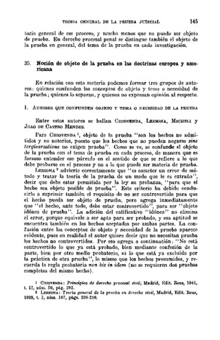 TEORIA GENERAL DE LA PRUEBA Jl;1)ICIAL 145
torio general de ese proceso, y mucho mcnos que 110 pueda ser objeto
de prueba. En derecho procesal penal se distingue también el objeto de
la prueba en general, del tema de la prueba en cada investigación.
35. Noción de objeto de la. prueba. en las doctrinas europea y ame-
ricana
En relación con esta materia podemos formar tres grupos de auto-
res: quienes confunden los conceptos de objeto y tema o necesidad de
la prueba; quienes lo separan, y quienes no expresan opinión al respecto.
lo AUTORES QUE CQNFUNDEN OBJETO y TEMA o KECESlDAD DE LA PRUEBA
Entre estos autores se baIlan CHIOVENDA, LEsSONA., MICHELI y
JDAO DE CASTRO MENDES.
Para CHIOVENDA  objeto de la prueba "son los hecbos no admi-
tidos y no notorios, puesto que los becbos que no pueden negarse sine
tergiversatione no exigen prueba". Como se ve, se confunde el objeto
de la prueba con el tema de prueba en cada proceso, de manera que es
forzoso entender ese párrafo en el sentido de que se refiere a lo que
debe probarse en el proceso y no a lo que puede ser materia de prueba.
llESSONA 2 advierte correctamente que "es cometer un error de mé-
todo y tratar la teoría de la prueba de un modo que le cs extraño",
decir que debe estar permitida por la ley su probanza, "para que el
hecbo sea objeto posible de prueba". Este criterio ba debido condu-
cirlo a suprimir también el requisito de no ser controvertido para que
el hecho pueda ser objeto de prueba, pero agrega inmediatamente
que "el hecho, ante todo, debe estar controvertido", para ser "objeto
idóneo de prueba". La adición del calificativo "idóneo" no elimina
el error, porque equivale a ser apto para ser probado, y esa aptitud se
encuentra también en los becbos aceptados por ambas partes. La con-
fusión entre los conceptos de objeto y necesidad de la prueba aparece
evidente, pues en realidad el autor quiere decir que no necesitan prueba
los hechos no controvertidos. Por eso agrega 11 continuación: "No está
controvertido lo que ya está probado, bien mediante confesión de la
parte, bien por otro medio probatorio, ni lo que está ya excluido por
la práctica de otra prueba ", lo mismo que los hechos presumidos, y re-
cuerda la regla probatoria non bis in idem (no se requieren dos pruebas
completas del mismo hecho).
1 CHlOVENDA: Principios de derecM proceso! civil, Madrid, Edit. RetlS, 1941,
t. n, I1úm. 59, pág. 282.
2 LESSONA: Teoría general dc la prueba en derecho civ'l, Madrid, Edit. Reus,
1928, t. 1, núm. 167, págs. 208·210.
 