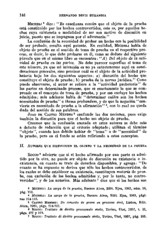 146 HERNANDO nEVIS ECHANDIA
MIOHELI s dice; "Es enseñanza común que el objeto de la prueba
está. constituido por los hechos controvertidos, esto es, por aquellos he.
chos cuya existencia o modalidad de ser son motivo de discusión en
juicio, puesto que se impugnan por el adversario."
La confusión de la necesidad de probar un hecho con la posibilidad
de ser probado, resulta aquí patente. En realidad, MICHELI habla de
objeto de prueba en el sentido de tema de prueba en el respectivo pro-
ceso, es decir, lo que dehe probarse en él, como se dedUCe del siguiente
párrafo que en el mismo libro se encuentra: "A) Del objeto de la acti-
vidad de prueba en las partes. No debe parecer superfluo el tema de
este número, ya que mi intención es no ya entretenerme aquí en consi.
deraciones generales, sino precisar cuál es el objeto de la actividad pro-
batoria bajo los dos siguientes aspectos; a) discusión del hecho que
constituye el objeto de prueba; b) prueba de la nonna jurídica." Como
puede observarse, el autor se refiere a la "actividad probatoria" de
las partes en determinado proceso, que es exactamente lo que se com-
prende en el concepto de tema de prueba, y por eso excluye los hechos
admitidos; más adelante habla de "determinar cuáles son los hechos
necesitados de prueba" o thema probandutn, y de que la negación" con-
vierte en necesitada de prueba a la afirmación" 4, con lo cual DO queda
duda del sentido de sus palabras.
JOAO DE CASTRO llE......DES 5 confunde las dos nociones, pues exige
también la discusión para que el hecbo sea objeto de prueba.
Creemos que la confusión anotada en estos autores se debe más
a defecto de redacción que al criterio adoptado; utilizan el término
"objeto", cuando han debido hablar de "tema" o de "necesidad" de
la prueba, pero en el fondo se están refiriendo a estos conceptos.
II. Au'I.'O.RES QeE DISTINGUEN EL OBJETO Y LA NECESIDAD DE LA PRUEBA
Rocoo 6 advierte que si el hecho afirmado por una parte es admi-
tido por la otra, no puede ser objeto de discusión su existencia o in-
existencia, en cuanto se trate de derechos disponibles, y agrega: "De
cuanto se ha expuesto se deriva que sólo los hechos controvertidos, de
los cuales se debe establecer su existencia, constituyen materia de prue.
ba, con exclusión de los hechos admitidos y, por lo tanto, no contra·
vertidos", y de los notorios. Más adelante 7 dice que si los hechos son
a MWHELI: La oorga de la prueba, Buenos Aires, Edit. Ejea, 1961, núm. 16,
pág. 112.
4 MICHELI: J.a oorga dll la prueba, Buenos Aires, Edit. Ejea, 1961, pá.gi.
nas 114-115.
5 CASTRO MENDES: Do conceito de pr01!a en processo civil, Lisboa, Edit.
Atica, 1961, págs. 714·121.
6 Roeco: Trattato di diritto process'IIale oivile, Torino, Utet, 1951, t. n,
págs. 111 y l1B.
7 Roeco: Trattato di diritto procesauale civile, Torino, Utet, 1951, pág. IB5.
 