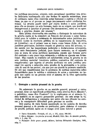 20 llERNANDO DEVIS ECHANDIA
tos jurídicos procesales; además, será excepcional encontrar una prue-
ba indiciaria conformada sólo por hechos de aquella naturaleza, pues
de ordinario entre ellos existirán actos humanos o rastros y efectos de
éstos, ya que en el proceso se juzga precisamente sobre conductas hu-
manas. La prueba puede tener por objeto hechos o actos jurídicos,
pero ella es siempre un acto humano, tanto en su origen, que puede ser
extraproeesal y anterior al proceso (los documentos), como en su apor-
tación o práctica dentro del proceso 2,
Esta última observaci6n nos conduce a distinguir la naturaleza de
la prueba según se la considere en funciJD del proceso o como forma-
lidad para la validez o existencia de determinados actos jurídicos ma-
teriales (como la escritura pública en la compraventa de inmuebles,
en Colombia) ; en el primer caso se trata, como bemos dicho, dc actos
jurídicos procesales, inclnsive cuando se practica antes del proceso, co·
mo sucede con las inspecciones judiciales o declaraciones extrajuicio,
pero ante funcionario judicial, para futura memoria; en el segundo
caso se trata de actos jurídicos materiales, puesto que lorman parte
del contrato o acto para cuya existencia o validez se ejecuta esa forma-
lidad. Mas cuando es requisito ad substantiam aettU, la prueba es un
acto jurídico material (escritura pública contentiva del contrato de
compraventa) que ingresa al proceso mediante un acto jurídico pro-
cesal (su aporte o aducción como prueba de la pretensión o la excep-
ciÓD de una de las partes), sin que por eso pierda la primera condición.
De abí que consideramos que la presencia de normas materiales sobre
formalidades para la validez o e;cistencia de actos o contratos, no im-
pide que exista en un proceso civil el sistema de la libre apreciación
de las pruebas.
7. Concepto o noción procesal de la prueba
No solamente la prueba en su sentido general, procesal y extra_
procesal, tiene un significado polifacético, como observa SILVA MELERO:,
o poliédrico, como dice FWRIAN"' (y lo explicamos en el número 1),
sino también en su aspecto puramente procesal. De esto snrge la "Va-
riedad de definiciones y conceptos que sobre ella nos ofrecen los auto-
res y la consiguiente dificultad para precisar su noción.
Seis puntos de vista hemos encontrado en los autores de derecho
procesal general o de prueba en particular, para elaborar el concepto
de prueba judicial, tanto en el campo civil como laboral o penal.
2 DJ;·IS EClIANDI... ; Tra.tado, eu. cit., t. IlI, núms. 362-363.
8 SILVA Mn.KRO; La prueba procesal, Madrid, Edit. Rev. de derecho privado,
1963, t. 1, p&g. 30.
"' FLORU.N: Delle pro-ve pe-nali, Milano, Istituto Editoriale Cisalpino, 1961,
núm. 2.
 