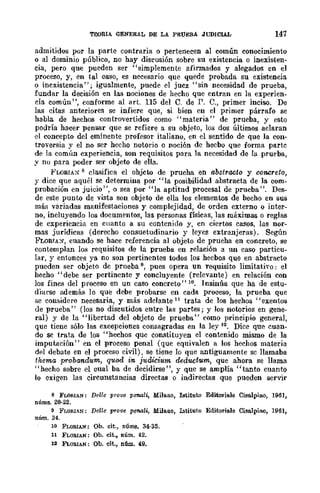 TEORIA GENERAL DE LA PRUEBA JUDICIAL 147
admitidos por la parte contraria o pertenecen al común conocimiento
o al dominio público, no hay discusión sobre su existencia o inexisten-
cia, pero que pueden ser "simplemente afinnados y alegados en el
proceso, y, en tal caso, es necesario que quede probada su existencia
o inexistencia"; igualmente, puede el jucz "sin necesidad de prueba,
fundar la decisión en las nociones de hecho que entran en la experien-
cia común", conforme al Hrt. 115 del C. de P. O., primer inciso. De
las citas anteriores se infiere que, si bien en el primer párrafo se
habla de hechos controvertidos como "materia" de prueba, y esto
podría hacer pensar que se refiere a su objeto, los dos últimos aclaran
el concepto del eminente profesor italiano, en el sentido de que la con-
troversia y el no ser hecho notorio o noción de hecbo que forma partc
de la común experiencia, son requisitos para la necesidad de la prueba,
y no para poder ser objeto de ella.
l<'WRIAX 8 clasifica el ohjcto de prueba en abstracto y concreto,
y dice que aquél se determina por "la posibilidad abstracta de la com-
probación en juicio", o sea por "la aptitud procesal de prueba". Des-
de este punto de vista son objeto de ella los elementos de becho en sus
más variadas manifestaciones y complejidad, de orden externo o inter-
no, incluyendo los documentos, las personas físicas, las máximas o reglas
de experiencia en Cllanto a su contenido y, en ciertos casos, las nor-
mas jurídicas (derecho consuetudinario y leycs extranjeras). Según
FLORIA:{, cuando se hace referencia al objeto de prueba en concreto, se
contemplan los requisitos de la prueba en relación a un caso particu-
lar, y entonces ya no son pertinentes todos los hecbos que en abstracto
pueden ser objeto dc prneba 9, pues opera un requisito limitativo: el
hecho "debe ser pertinente y concluyente (relevante) en relación con
los fines del proceso en un caso concreto"10. Insinúa que ha de estu-
diarse además lo qué debe probarse en cada proceso, la prueba que
se considere necesaria, y más adelante 11 trata de los hechos "exentos
de prueba" (los no discutidos entre las partes; y los notorios en gene-
ral) y de la "libertad del objeto de prueba" eomo principio general,
que tiene sólo las excepciones consagradas en la ley 12. Dice qUe! cuan-
do se trata de los "hechos que constituyen el contenido mismo de la
imputación" en el proceso penal (que equivalen a los hechos materia
del debate en el proceso civil), se tiene lo que antiguamente sc llamaba
thema probandum, quod in. judícium deductum, que ahora se llama
"hecho sobre el cual ba de decidirse", y que se amplía "tanto cuanto
lo exigen las circunstancias directas o indirectas que pueden servir
8 FLOflIAN: Delle pTOve p87l.ali, Milano, lBtitnto Ediwriale Cisa.lpiuo, 1961,
uúms. 20-22.
9 FJ.OflIAN: Delle prove penaU, Milano, Lstituto Editoriale Cisa.lpino, 1961,
núm. 34.
10 FLORIAN; Oh. cit., núms. 34·35.
11 FLORIAN: Oh. cit., núm. 42.
12 FLoRIAN: Oh. cit., udm. 49.
 