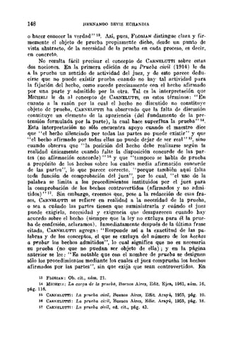 148 REfiNANDO DEnS ECHANDIA
o hacer conocer la verdad" 13. Así, pues, FLORT.AN distingue clara y fir-
memente el objeto de prueba propiamente dicho, desde un punto de
vista abstracto, de la necesidad de la prueba en cada proceso, es decir,
en concreto,
No resulta fácil precisar el concepto de CARNELUTTI sobre estas
dos nociones. En la primera edición de su Prueba civil (1914) le da
a la prueba un sentido de actividad del juez, y de esto parece dedn·
cirsc que no puede existir prueba cuando no har tal actividad para
la fijaci6n del hecho, como sucede precisamente con el hecho afirmado
por una parte y admitido por la otra. Tal es la interpretación que
MrCHELT le da al concepto de CAR:NELUTTI, en estos términos: "En
cuanto a la razón por la cual el hecho no discutido no constihlye
objeto de prueba, CAltXELUTTI ha observado que la falta d~ discusión
constituye un elemento de la apariencia (del fundamento de la pre-
tensión formulada por la parte), la cual hace superflua la prueba" 14.
Esta interpretación no sólo encuentra apoyo cuando el maestro dice
que "el hecho silenciado por todas las partes no puede existir" y que
"el becho afirmado por todas ellas no puede dejar de ser real" 15, sino
cuando observa que "la posición del hecho debe realizarse según la
realidad únicamente cuando falte la disposición concorde de las par-
tes (no afirmación concorde)" Hl Y que "tampoco se habla de prueba
a .propósito de los hechos !;obrc los cuales media afirmación coneorcle
de las parh.'s", lo que parece correcto, "porque también aquí falta
toda función de comprobación del juez", por lo cual, "el uso de la
palabra se limita a los procedimientos instituidos por el juez para
la comprobación de los bechos controvertidos (afirmados y no admi-
tidos)" 11. Sin embargo, creemos que, pese a la redacción de esas fra-
ses, CAlt:-rELUTTI se refiere en realidad a la necesidad de la prueha,
o sea a cuándo las partes tienen que suministrarla y cuándo el juez
puede exigirla, necesidad y exigencia que desaparecen cuando hay
acuerdo sobre el hecho (siempre que la ley no excluya para él la prue·
ba de confesión, aclaramos). Inmediatamente después de la última frase
citada, CARNELUTTI agrega: "Responde así a la exactitud de las pa·
labras y de los conceptos, el que se excluya del número de los hechos
a probar los bechos admitidos", lo cual significa que no es necesaria
su prueba (no que no puedan ser objeto de ella); y en la página
anterior se lee: "Es notable que con el nombre de prueba se designen
s610 los procedimientos mediante los cuales el juez comprueha los hechos
afirmados por las partes", sin que exija que sean controvertido>;. En
13 FWRIAN: Ob. cit., núm. 21.
H MICHELI; La c-arga de la prueba, Bn('llOS Aires, Edit. Eje!!., 1961, núm. 16,
pág. 116.
15 CARNJ;LUTTI: La prueba oivil, Buenos Aires, Eme. Arayú, 1955, pág. 10.
16 CIoRKELUTl'l: La prueba oidl, Buenos Aires, Edie. Arayú, 1955, pág. lB.
17 CAR:.IELUTTI: La prueba civil, ed. cit., pág. 43.
 