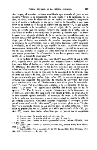 TEORIA GENERAL DE LA PRUEBÁ JUDICIAL 149
otro lugar, el maestro italiano manifiesta que cuando el juez se en-
cuentra "frente a la afirmación de una parte y a la negación de la
otra, es decir, ante la discusión de un hecho, es necesario proporcio-
narle el medio o indicarle la vía para resolver la discusión, o sea para
fijar en la sentencia el hecho no fijado por las partes" 18, lo que limita
la controversia a la necesidad, r no al objeto de la prueba; en la
nota 20 acepta que los hechos jurados son objeto de prueba, que la
confesión es medio y no sucedáneo de prneba, y observa que "no cons-
tituyen una categoría distinta de la de los hechos ineontro-vertidos los
hechos confesados (judicialmente) ", esto es, que si la confesión no ex-
cluye que el hecho sea materia de prueba, tampuco debe impedirlo
la ausencia de controversia, pese a quc antes distingue entre admisión
y confesión, en el sentido de que aquélla implica" posición del hecho
mismo como presupuesto de la demanda prnpia", 10 cual no se encuen-
tra en ésta, porque les asigna de todas maneras el elemento común de
que ambas presentan "la afirmación de un hecho puesto como funda-
mento de la demanda contraria" 19.
Si es dudoso el concepto que CARNELUTTI nos ofrece en La prueba
c-ivi/" cuando creía que la prueba era sustancialmente actividad del
juez para fijar el hecho, actividad que no existía, por ser innecesaria,
en presencia del acuerdo entre las partes, creemos que su opinión se
aclara suficientemente en su::; posteriores estudios, en el sentido de que
la controversia del hechu es requisito de la necesidad de la prueba, pero
no para ser objeto de ésta. En efecto, como explicamos al tratar sobre
10 que se entiende por probar (cfr., núm. 10), en sus obras posteriores
terminó por eliminar del concepto de prueba la actividad del juez,
para considerarla como el "instrumento que sirve para la comproba-
ción"2o. como "el procedimiento dirigido a la verificación de las ra-
z;)lles" 21. y como "un equivalente sensible del hecho que se ha de
apreciar" n. Por lo tanto, si, según CAR~ELUTTI, definitivamente no
se requiere actividad del juez para que exista prueba, la exigencia de
la controversia queda reducida al concepto de tema o de necesidad
de la prueba eu cada proceso, y no al más general de objeto de ella en
un sentido abstracto. Confirma nuestra conclusión el concepto mismo
que el maestro ofrece de "disensión" y que AUOENTI glosa en su "Apén-
dice" a la segunda edición de La pnwba civil, en estos términos: "Este
valor se puntualiza en las Lezioni di diritto prQcessualrJ civile (VI, pá~
gina 92), donde, tras haber advertido que la prueba no es requerida
18 CAR)(/l!;LUTT¡: La prl1rba cidl, en. cit., pág. 16.
19 CA&NELUT'l·¡: La pnlGba /'idl, en. cit., pág. 9, nota 8.
20 CARNEL"l'TTl: Lcawni di diritto proccs8Ualc cit;ile, Padovo., CEDAM, 1930,
t. I, pág. 336.
In CAltl'F.Ll.:'l"'I'I: Sistema dr derecho procesal ch·n, BuellOS Aires, Edit. Uthca,
Hl44, t. 1, pág. 674.
~2 CAR)(/ELl.:TTl: Tcol"ut O{n(ralll del dj.ritto, Roma, Edit. Foro Italiano, 1951,
pág..n9; lslitu::;oni ... , J, ¡úg. 153.
 