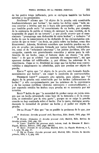 TEORIA aENERAL DE LA PRUEBA JUDICIAL 151
de las partes tenga influencia, pero se excluyen también los hechos
notorios y los presumidos.
SCIIONKE 25 afirma que "el objeto de la prueba está constituido
fundamentalmente por hechos", los cuales los define como "todo su-
ceso exterior o interno que sea o haya sido perceptible"; pero estima
que también puede serlo "el conocimiento de un hecho, por ejemplo,
de la existencia de polilla al tiempo de entregar la cosa vendida, de la
suspensión de pagos de un tercero", y que puede ocurrir que el cono-
cimiento "presuponga una deducción de otros heehos", e inclusive "el
hecho de que la consecuencia se ha deducido de las circunstancias con-
cretas de que se trate" (es decir, un juicio sobre los hechos, como dice
ROSl::~nERa). Además, SCHOXKE considera que también pueden ser ob·
jeto de prueba: un concepto formado por varios hechos indcprmdien.
tes, como el de "relaciones amorosas"; los juicios jurídicos, sólo por
excepción, cuando son generalmente conocidos y sirven para la cali·
ficación de un hecho, como el haberse dado un dinero "en prés-
tamo" o de que se celebró "un contrato de compraventa", sin que
aparezca dudosa tal calificación; y, por último, las máximas de la
experiencia. Como se ve, SCHONKE no exige que los hechos sean contra·
yertidos o simplemente no admitidos, para que puedan ser objeto de
prueba.
KISCH 26 opina que "el objeto de la prneba está formado funda-
mentalmente por hcchos", sin exigir la condición de controvertidos.
FRIEDRlCH J.JENT 27 comparte esta opinión, pues afirma que "el
objeto de la prueba está constituido por los hechos (afirmaciones de
hecho)" y sólo excepcionalmente por las máximas de la experiencia
y de las normas jurídicas (derecho extranjero y consuetudinario), y
por separado estudia los hechos cuya prueba no es necesaria por ser
notorios.
RICCI 28 habla de que "la necesidad de probar surge en juicio siem-
pre que un hecho presentado como base de la demanda o de la excep-
ción, se contradice por la otra parte", porque no se exige la prueba
cuando no hay contienda sobre el heeho. Por lo tanto, distingue acerta-
damente la necesidad de probar un hecho y el poder ser objeto de
prueha.
DE LA. PLAZA. 29 dice que "no es posible la probanza de 10 que, por
25 SCHijNK~: Dereclw procesal civil, Barcelona, Edit. Bosch, 1950, págs. 201
y 202.
26 KISC.H: Elementos de derecho procesal civil, Ma.drid, Edit. ~vista de
derecho privado, 1940, pág. 202.
2T LENT: Trattato del processo oivile tedesoo, trad. de EooAB.oo F. RIcer:
Napoli, Morano, Editore, 1962, págs. 19!)-201.
28 RlCcr: Tratado de 1M pruebM, Madrid, Edit. La España Moderna., s. f.,
t. I, núm. 30, pág. 87.
29 D~ LA Pr,AZA; Derceho procesal civil, Madrid, Edit. Revista. de derecho
privado, 1954, t. 1, pág. 449.
 