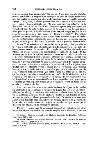 152 HERN.A..NOO DEVIS EOHANDIA
acuerdo común, han reconocido" las partes, frase que, tomada aislada-
mente, conduciría a asignarle el concepto de que un hecho reconocido
por las partes no puede ser ohjeto de prueba.; pero a renglón seguido
agrega: "Así, pues, el thema probandum sólo alcanza a los hechos COD-
trovertidos"; luego advierte que "lo que más interesa subrayar es la
limitación que a la actividad del juzgador opone este principio, en
virtud del cual le está vedado entrar en la zona de los hechos admi_
tidos por las partes, y ha de aceptar como verdad lo que resulta de un
acto de reconocimiento que puede ser tlÍcito o expreso". Por consi_
guiente, podemos catalogar a este autor entre quienes exigen el carác-
ter de controvertido únicamente para los hechos que necesitan prueba
o que forman parte del tema de prueba en un proceso determinado.
GUASP 30, al referirse a la necesidad de la prueba, dice que ella es
la regla y que sólo excepcionalmente puede considerarse UI1 dato de
hecho como exento de prueba. Esta regla la justifica diciendo que
"todos 108 datos fácticos que constituyen el supuesto de hecho de las
normas que se han de aplicar forman el tema normal de la prueba en
el proceso correspondiente", aunque advierte que algunos hechos que
normalmente forman parte del tema de la pru('ba en un proceso deter_
minado, "quedan excluidos de esta eategorÍa ('n virtud de razones diver-
sas", ya sean referentes al objeto, a la actividad o 11 Jos sujetos; ('ste
último caso se presenta cuando ambas partes reeonoeen UllOS mismos
hechos, o sea, cuando l'stoS son alegados por una y admitidos por la
otra. También sostiene GUASP que están fuera del tema de la prueba
los hechos presumidos, generalmente en razón de la dificultad o in-
eficacia de su prueba, y los notorios en virtud de ser reconocidos con
tal intensidad, que su demostración se h{l{!e superflua. Así, pues, para
el ilustre jurista español media gran diferencia entre el tema de la
prueba y el objeto de ésta.
SILVA :MELERQ 31 explica que puede hablarse de objeto de la prueba
en abstracto y en concreto: el primero lo forma todo lo que es suscep-
tible de prueba, y el segundo, denominado también tema de la prue-
ba, se restringe a lo que pn('de probarse dentro de los límites de cada
proceso, es decir, el thema probandum de éste. De suerte que para este
autor, cuya reciente obra constituye un valioso aporte a la doctrina de
111 prueba, un hecho puede ser objeto de prueba sin que forme parte
del tema. de prueba en el respectivo proceso.
FE!ECH 32 opina que la actividad procesal de investigación debe
tener por objeto los hechos en sentido amplio, no el derecho, y que en
30 GUASP: Derecho procesal civil, Madrid, Instituto de Estudios Políticos,
1962, págs. 340 y 341.
al SIISA M¡¡:LERO: La JH"ueha procesal, !lladrid, Edit. Revi~t!l. de derecho
privado, Hl()3, t. J, págs. 49 y 50.
32 FEKECH; flerecl!o procesal pfJl1l1, Barc~lona, Edit. Lahor, 1960, t. I, pi-
gi!las 573 y 590.
 