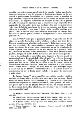 TEORIA GENERAL DE LA PRUEBA JUDICIAL 153
relación con cada proceso son objeto de la prueba "todos aquellos he-
cnos que integran o han de integrar el fundamento fáctico de la pre-
tf'nsión o pretensiones formuladas en el proceso penal, o aquellos de
cuya existencia depende la resolución de nn punto de importancia en
el proceso". r~o segundo determina en realidad el tema dc la prueba
en cada proceso, pero opinamos t¡ue la distinción surge implícita de la
exposición de este autor, pues má~ adelante dice que es indispensable-
"dar una dcfinición amplísima de lo que se entiende por hecho como
objeto de la prueba" y que para él lo es "toda cuestión, positiva o ne-
gatiya, física o SÍqUiCI1, euya determinación constituye un caso de inte-
rés para C'l proceso penal, anterior e independiente a toda Yalora{'ión
jurídica" 33.
ARAGONESES 34 dice que es principio general "que sólo han de scr
objeto de prueba los hecho:;, controvertidos () dudosos qne sean de in-
fluencia o pertinencia a los fines del proceso". Esta frase parece expre-
sar que el carácter de controvertido es necesario para que el hecho
pueda ser objeto de prueba, pero creemos que no es ése el criterio del
autor y que se trata solamente de un mal empleo de la palabra "obje-
to ", cnando en realidad se está refiriendo al tema de la prueba en cada
proceso, porque allí mismo habla de "hecnos que no necesitan prueba ",
.,. cita a los confesados o admitidos, eomo también a los que gozan de
presunción legal o dc notoriedad. Más adelante 3[, se refiere a los requi-
sitos objetivos, así: "Objeto de la prueba lo constituyen los datos ale-
gados por las partes. Sobre la ncccsidad o no de probar, tanto los
datos normativos como los datos físicos, nos remitimos a Jo que anterior-
mente hemos dicho." Luego no cabe duda de que distingue ohjeto
y necesidad de la prueha, cort'pspondiéndolr 11 la última llOción las
restricciones de ser el hecho controvertido y no gozar de presunción
o notoriedad.
L. PRIETO CASTRO 36, otro magnífico procesalista español. establece
también, en forma clara, la diferencia entrp estas do~ noeiones. Igual-
ml'nte lo haef'n Emilio GÓ:MEZ ORBANEJA ,' Vicentf' 1!ER('E QUE:).[ADA,
catedráticos españoles de derecho procesal a" para t¡uienf's "no todo lo
que puede ser objeto de prueha necesita de f'lIa, en sentido t~'cnico";
no la necesitan los hechos admitidos, los notorios y los favorecidos con
una presunción legal.
3.1 Fp;¡';J:;cII; Dereoho pmccsal civil, Ba.rcelona, Edit. Labor, 1960, t. 1, pá-
gina, 593.
34 ARAGOXES¡,;S: Técnica procesal, Mo.lIrid, Edit. Aguijar, 1958, pág. 49·1.
3~ AR¡GOKESES: Técnica procesal, Madrid, EdiL Aguilar, 1958, pág. 497.
36 L. l'mETO CASTIlO; Derecho p.oce.wtl Nl'i1, Madrid, Edit. Reviata de derecho
Ill"iv1Hlo, 1!lG4, pág.". 400·40:! :. 403.
:l7 GÓ~u:r. ()RBA~EJ¡ y HERn; QC¡';M¡/'.; DercdlO procesal cidl, MaJrid,
196:!, págs. 241 y 242.
 