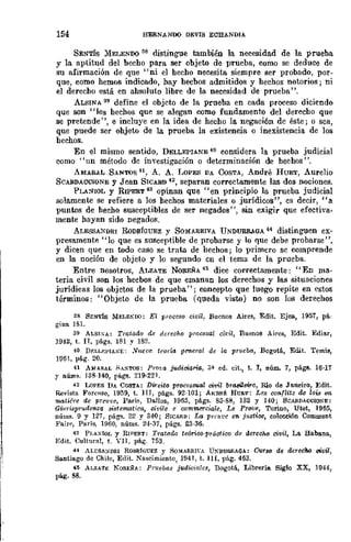 154 HERNANDO DEVIS ECHANDIA
SENTís )'IELENDO 38 distingue también la necesidad de la prueba
y la aptitud del hecho para ser objeto de prueba, como se deduce de
su afirmación de que "ni el hecho necesita siempre ser probado, por-
que, como hemos indicado, hay hechos admitidos y hechos notorios; ni
el derecho está en absoluto libre de la necesidad de prueba",
ALBINA 39 define el objeto de la prueba en cada proceso diciendo
que son "los hechos que se alegan como fundamento del derecho que
se pretende", e incluye en la idea de hecho la negación de éste; o sea,
que puede ser objeto de la prueba la existencia o inexistencia de los
hechos.
En el mismo sentido, DELLEPIANE 40 considera la prueba judicial
como "un método de investigación o determinación de hechos".
AMAR.L SANTOS '11, A. A. I~oPES DA CoSTA, André HUET, Aurelio
SCARDACCIONE y J ean SICARD 42, separan correctamente las dos nociones.
PL.A!'1IOL y RIPERT 43 opinan que "en principio la prueba judicial
solamente se refiere a los bechos materiales o jurídicos", es decir, "a
puntos de hecho susceptibles de ser negados", sin exigir que efectiva-
mente hayan sido negados.
ALESSANDRI RoDRíoUEZ y SOMARRIVA UNDURR.AOA 44 distinguen ex-
presamente "lo que es susceptible de probarse y lo que debe probarse",
y dicen que en todo caso se trata de hechos; lo primero se comprende
en la noción de objeto y lo segundo en el tema de la prueba.
Entre nosotros, ALZATE NOREÑA 45 diee correctamente: "En ma-
teria civil son los hecbos de que emanan los derechos y las situaciones
jurídicas los objetos de la prueba"; concepto que luego repite en estos
términos: "Objeto de la prueba (queda visto) no son los derechos
38 SENTÍS MELEKOO: El proceso civil, Buenos Aires, Edit. Ejea., 1957, pá-
gina 181.
39 ALSISA: Tratado de dereoho proeesal eit"il, Buenos Aires, Edit. Ediar,
1942, t. IT, págs. 181 y 182.
40 Df;LLJo:j>IA~E: .Vucm teoría !J~eral de la prueba, Bogotá, Edit. Temis,
Hl51, pág. 20.
41 A/lfARAL .';,:>TOS: Prom judiciaria, 3~ ed. cit., t. l, núm. 7, págs. 15-17
y nÚIII8. 138-140, págs. 219·221.
42 LoPES DA COSTA: Dweito proces.wa! civil bra.rileif-o, Río de Jll.neiro, Edit.
Revista Forense, 1959, t. nI, págs. 92-101; ANDRÉ HUJ;'l': Les conflits de Zois 1m
matiére de prcuve, Pa.rí~! DaIJoz, 1955, págs. 85·8B, 132 Y 140; SCA&DACCIONE:
Giuri,'lprudenza «<Bfematica, ci"ile e commcrcif.¡le, Le Pro1!e, 'fOriDO, Utet, 1955,
núms. 9 y 127, págs. 22 y 340; SICARD: La prnlt'c cn j1lstiw, colección Comment
Fairf', París, 1960, nÚDls. 24·3¡, págs. 23·36.
43 PI,AXIOL y RIPERT: Tratado teórico-práoJtico de derccho civil, La Habll.na,
Ed;t. Cultural, t. VII, pág. 753.
44 ALESA)/DRI RODRj(JUEZ y SOMARRl'A U~DUa.RAGA: Curso de derecho oívil,
Santiago de Chile, Edit. Nasdmicnto, 1941, t. 1U, pág. 453.
41 AI.zA'r~ NOJl.EÑA: Prl1ebas judiciales, nogotá, Librería. Siglo XX, 1944,
pág. 88.
 