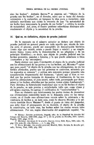 TEORIA GENERAL DE LA PRUEBA JUDICIAL 155
sino los hechos". Antonio RoCRA 46 se expresa así: "Objeto de la
prueba son los bechos", no el derecho, salvo qUE' S~ trate del derecho
extranjero o la costumbre, ni tampoco la idea pura o raciocinio; más
adelante manifiesta que existe la creencia de que "la notoriedad de
un hecho hace innecesaria la prueba de ese hecho", y critica la noción
de notoriedad. Así, pues, el ilustre profesor colombiano distingue ade-
cuadamente el objeto y la necesidad de la prueba.
36. Qué es, en definitiva, objeto de prueba judicial
De 10 expuesto en el número anterior se deduce que objeto de
prueba judicial en general puede ser todo aquello que, siendo de inte-
rés para el proceso, puede ser susceptible de demost-ración histórica
(como algo que existió, existe o puede llegar a existir) y no simple-
mente lógica (como sería la demostración de un silogismo o de un
principio filosófico); es decir, que objeto de prueba judicial son los
hechos presentes, pasados o futuros, y 10 que puede asimilarse a ~stos
(costumbre y ley extranjera).
Suele decirse que para CAR~F..LUT'l'I el objeto de la prueba judicial
son las afirmaciones de las partes y no los hechos; así, MWHELI 41 opina
que para aquél "el ohjeto de la prueba son las afirmaciones, no ya los
hechos afirmados, puesto que las primeras se controlan, mientras que
los segundos se conocen", y critica este concepto porque presenta una
consideración fragmentaria del fenómeno, "puesto que si bien es ver-
dad que las partes tratarán de demostrar el fundamento de las res-
pectiyas afirmaciones, el juez estará, sobre todo, preocupado por deter-
minar si Jos hechos, aducidos por las partes, tienen algún fundamento".
Para )IICHELI, la formulación tradicional que ye en los hechos el objeto
de la prueba, es más precisa y satisfactoria (sólo que, como vimos y
allí mismo expresa, les agrega el calificativo de "controvertidos' ').
Pero no obstante que teóricamente las partes tratan de demostrar
sus afirmaciones contenidas tanto en la demanda como en las excep-
dones, en el fondo esas afirmaciones reCl'i(':n sobre la existencia o in-
existencia de hechos y, en todo caso, como lo obserya MICIIELI y lo ad-
vierte también SILVA MELER0 4S, desde el punto de vista del juzgador,
que dehe fijar el presupuesto de su decisión, el ohjeto de la prueba
lo constituyen, en todo caso, los hechos sobre los cuales recaen tales
afirmaciones. Por eso, según observación del magistrado español, "ha
46 ROCHA: Derecho probato";";', Bogotá, cdic. de la. Fa.eultad de derecho del
Colegio del Rosario, 1962-1963, págs. 6-1 y De la prueba en Derecho, F.dit. Lerner,
Bogotá, 1967, págs. 31-32.
47 MICllELI: La oorga de la prueba, Buenos A¡res, Edit. Ejea, 196], núm. 16,
pág. 112, nota. 20; cita Si:ltema ... , t. 1, pág. 674.
48 SUN.A. M¡.;L1mO: La prueba proefsal, Madrid, Edit. R-evista. de derecho pri-
vado, Torino, Utet, 1965, pág. 280.
 