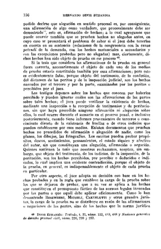 156 HERNA!"DO DEVIS ECHANDIA
podido decirse que alegación en sentido procesal es, por consiguiente,
una afirmación de algo como verdadero, que procesalmente debe ser
demostrado", esto es, afirmación de hechos; a lo cual agregamos que
pucde ocurrir también que se prueben hechos no alegados antes, en
cuyo caso se presentará el problema de saber si el juez debe tenerlos
en cuenta en su sentencia (relaciones de la congruencia con la causa
petendi de la demanda, con los hechos sustanciales o secundarios y
pon las excepciones probadas pero no alegadas) mas, ciertamente, di-
chos heehos han sido objeto de prueba en ese proceso 49.
Si la tesis que considera las afirmaciones de la prueba en general
fuera correcta, necesariamente el objeto de cada lIno de los medios
oe prueba estaría constituido también por esas afirmaciones; pero esto
es e"¡dentemente falso, porque objeto del testimonio, dc la confesión,
del didamen de los peritos y de la inspección judicial, son los hechos
narrados por el tercero y por la parte, examinados por los peritos ()
percibidos por el juez.
Los testigos deponen sobrc los hechos que conocen por haberlos
percibido y pueden ignorar cn!Í.les son las afirmaciones de las partes
sobre tales hechos; el juez puede verificar la cxistencia de hechos,
mediante una inspección o la recepción de testimonios y de peritacio-
nes, :;in que haya precedido ninguna ilfirmaeión ni alegación sobre
ellos, 10 cual ocurre durante el sumario en el procpso penal. c inelusive
posteriormente, cuando tiene informes proycnientes de terceros o cono-
cimiento directo de la existencia de huellas o de otros indicios qUE'
pueden cstablecerse por esos medios. Existen documentos que prueban
hechos no precedidos de afirmación o alegación de nadie. eomo los
planos, los dibujos, las fotografías. Los escritos pueden probar propó-
sitos, dcspos, sentimientos, pensamientos, E'l estado síquico y afectivo
del autor, sin que constituyan una alegación, afirmación o negación.
Quienes sostifnen 18 tesi:;; que nosotros rechazamos, aceptan, sin em-
bargo, que objeto del testimonio, de los indicios. de la inspección, de la
peritación. son los hechos percibidos, pOr pE'rcibir o deducidos e indi-
cados, lo {'ual impliea una evidente contradicción, porque el objeto de
la prncha, en ge!leral, es indispensablemcnte el objeto de cada prueba
pn particular.
Por otro aspecto, el juez adopta su decisión con base en los hc-
ehos probados y en la regla que establE'!'c la carga de la prueba sobre
los que se dejaron de probar. que a su vez se aplica a los hechos
que constituyen el presupuesto fáctico de las normas legales invocadas
por las partes o que aquél debe aplicar oficiosamente. Como lo han
(l'Hlostrado lWSENBERG, MICHEU. CARXELUTTI y otros grandrs juris-
la:;;. la carga de la prueba no se distribuye en r<lzón de las afirmaciones
1) nega(·ioHf's dI, las partefl, sino de los hechos que la norma jurídi('a
49 DEVIS ECH.SDíA: Trafiul0, t. n, núms. 123, 419, 448 Y Nociones generales
de dereoho p1'oceslIl civil, núms. ~26, 239 Y 253.
 