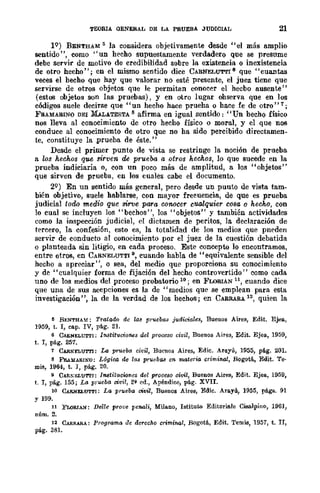 TEORIA OENERAL DE LA PRUEBA JUDICIAL 21
lQ) BENTHAM ¡; la considera objetivamente desde "el más amplio
sentido", como "un hecho supuestamente verdadero que se presume
debe servir de motivo de credibilidad sobre la existencia o inexistencia
de otro hecho"; en el mismo sentido dice CARNELUTTI 8 que "cuantas
veces el hecho que hay que valorar no esté presente, el juez tiene que
servirse de otros objetos que le permitan conocer el hecbo ausente"
(estos objetos son las pruebas), y en otro lugar ohserva que en los
códigos suele decirse que "un hecho hace prueha o hace fe de otro" 1;
FRAMABINO DEI MALATESTA 8 afirma en igual sentido: "Un hecho físico
nos lleva al conocimiento de otro hecho físico o moral, y el que nos
conduce al conocimiento de otro que no ha sido percibido directamen-
te, constituye la ,prueba de éste."
Desde el primer punto de vista se restringe la noción de prueba
a los hechos que sirven de prueba a otros hechos, lo que sucede en la
prueba indiciaria o, con un poco más de amplitud, a los "ohjetos"
que sirven de prueba, en los cuales cabe el documento.
2Q) En un sentido más general, pero desde un punto de vista tam-
bién objetivo, suele hablarse, con mayor frecuencia, de que es prueba
judicial todo medio que sirve para conocer cualquier C08a o hecho, con
lo cual se incluyen los "bechos", los "objetos" y también actividades
como la inspección judicial, el dictamen de peritos, la declaración de
tercero, la confesión, esto es, la totalidad de los medios que pneden
servir de conducto al conocimiento por el juez de la cuestión debatida
o planteada sin litigio, en cada proceso. Este concepto lo encontramos,
entre otros, en CARNELUTTI 9, cuando habla de "equivalente sensible del
hecho a apreciar", o sea, del medio que proporciona su conocimiento
y de "cualquier forma de fijación del hecho controvertido" como cada
uno de los medios del proceso probatorio 10; en FLORIÁN 11, cuando dice
que una de sus acepciones es la de "medios que se emplean para esta
investigación", la de la verdad de los hechos; en CARRARA 12, quien la
~ BENTHAM: T'fotaifu de lM prueba8 judici-ale8, Buenos Aires, Edit. Ejea,
1959, t. I, C.fI.p. IV, pág. 21.
6 CARN~LUTTI; IMtitllcioM8 del proceso civil, Buenos Aires, Edit. Ejea, 1959,
t. l, pág. 257.
7 CARNELUTTI: La prueba ci·¡;il, Bue-nos Aires, Edie. Arll.yÚ, 1955, pág. 20l.
8 F'RAllARINO: L6gir;o, de 1M pruebas en materl{l crimincl, Bogotá, Edit. Te·
mis, 1964, t. r, pág. 20.
9 CARNELUTTl: Instituciones do! [J'foce8o civil, Buenos Aires, Edit. Ejell, 1959,
t. l, pág. 155; La prueba civil, 2~ ed., Apéndice, pág. XVII.
10 CARNELUTTI: La prueba tMiil, Buenos Aires, Edic. Arayú, 1955, págs. 91
Y 199.
11 FWRIA.'I/: Delle prove penali, Milauo, lstituw Editori.a.le Cisalpino, 1961,
núm. 2.
12 CARII.ARA: Programa de derecho criminal, Bogotá, Edit. Temis, 1957, t. Ir,
pág. 381.
 