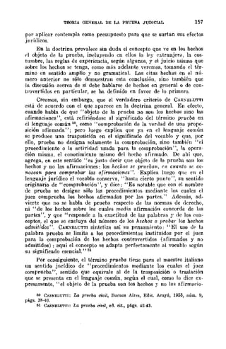 TEORIA GENERAL DE LA PRUEBA JUDICIAL 157
por aplicar contempla como presnpue.'lto para que se surtan sus efectos
jurídicos.
En la doctrina prevalece sin duda el concepto que '·e en los hechos
pi objeto de la prueba, incluyendo cn ellos la Iry extranjera, la cos-
tumbre, las reglas oe experiencia, según algunos, y el juicio mismo que
sobre lo!; hechos se tenga, como miis adelante veremos, tomando el tér-
mino en sentido amplio y no gramatical. Las citas hechas en el nú-
mero anterior no sólo demuestran esta conclusión, sino también que
la discusión acerca de si debe hablarse de hechos en general o de con-
trovertidos en pllrticuLu, se ha definido en favor de lo primero.
Creemos, sin embargo, que el verdadero criterio de CAR:-;fo)LUTTI
está de acuerdo con el que aparece en la doctrina general. En efecto,
cuando habla de que "objeto de la prneba no son los hechos sino las
afirmaciones", está refiriéndose al significado del término pr·ucba en
cllenguaje común 50, como "comprobación de la verdad de una propo-
sición afirmada"; pero luego explica que ya en el leIlb>'Uaje común
sc produce una trasposición en el significado del vocablo y quc, por
ello, prueba no designa solamente la comprobación, sino también "el
procedimicnto o la aeü"idad usada para la comprobación' " la opcra-
ción misma, el conocimiento mismo d('! hecho afirmado. De ahí que,
agrega, en este sentido "es justo decir que objeto de la prueba son los
hechos y no las afirmaciones: los hechoH se pnlCba.1I., tJl cuanto .~c co·
nozcan para comprobar las afirmaciones". Explica luego qne en el
lenguaje jurídico el vocablo conserva, "hasta cierto punto", Sll sentido
originario de "comprobación", y dice: "Es notable que con el nombre
de prueba se designe sólo los procedimientos mediante los cuales el
juez comprueba los hechos afirmados por las partrs." Además, ad-
vicrte que no se habla de prueba respecto de las normas de derecho,
ni "de los hcchos sobre los cuales media afirmación concorde de las
partes", y que "responde a la exactitud de las palabras y de los eOll-
ceptos, el que sc excluya del número de los hechos a probar los hechos
admitidos". CÁR:'><ELUTTI sintetiza así su pensamiento: "El uso Of' la
palabra prueba se limita a los procedimientos instituidos por el juez
pam la comprobación de los hechos controvertidos (afirmados y no
admitidos) : aquí el concepto se adapta perfeetamente al vocablo según
su significado esencial." 51
Por consiguiente, el término prueba. tiene pura el maestro italiano
un sentido jurídico de "procedimientos mediante los cuales el juez
comprueba", sentido que equivale al de la trasposición o traslación
quc se presenta en el lenguaje común, según el cual, como lo dice ex·
presamente, "el objeto de la prueba son los hechos r no las afirm¡.¡eio-
50 CA!l.NE',U"ITI: La pr'lleba civil, Buenos Aires, Edic. Arayú, 1955, núm. 9,
págs. 38·40.
51 CAllNELU'n'I: La p"T1leba civil, ea. cit., págs. 42-43.
 