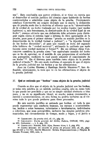 158 tTERNAXDO DEVIS ECHANDIA
nes". Esta conclusión nos parece evidente, si se tiene en cuenta que
al desarrollar el sentido jurídico del término sigue hablando de hechos
controvertidos o admitidos como objeto de la prueba. Precisamente
concluye CARXELUTTI ese acápite diciendo que es exacta la definición
que de prueba suele dar la doctrina al afirmar que es la "demostración
de la verdad de un hecho reaUzada por los medios legales (por m,odas
legítimos) 0, más brevemente, la demostración de la verdad legal de un
hecho", aunque ad'ierte que esa definición debe aclararse para distin-
guir según exista el sistema legal o sistema de libre apreciación de la
prueba, pues para el primer sistema "prueba en sentido jurídico es la
demostración de la verdad formal o judicial", o "la fijación formal
de los hecbos discutidos", al paso que cuando se trata del segundo
debe bahlarse de "verdad material", utilizando la antítesis que suele
hacerse entre verdad material y formal 52. En sus últimas obras CAR-
XELUTTI considera la prueba como "un equivalente sensible del hecho
que se ha de apreciar, en el sentido de que proporciona al avaluador
una percepción, mediante la cual puede adquirir el conocimiento de
ese hecho" 53. En el Sistema pone también como objeto de la prueha
judicial el hecho 54. De este modo reafirma el concepto de que el objeto
de la prueba judicial son los hechos y no las afirmaciones.
Joao DE CASTRO :MENDES y Santiago SENTís MELENDO 55, han de-
fendido, últimamente, la tesis que ve en las afirmaciones el ohjeto de
la prueba judicial.
37. Qué se entiende por" hechos" COM6 objeto de la prueba judicial
Cuando se dice que el objeto de la prueba judicial son los hechos,
se toma esta palabra en un sentido jurídico amplio, esto es, como todo
lo que puede ser percibido y que no es simple entidad abstracta o idea
pura, y no en su significado literal, ni mucho menos circunscrito a
sucesos o acontecimientos; en otra forma no podría incluirse en el tér-
mino todo lo que puede probarse para fines procesales.
En este sentido jurídico se entiende por bechos: a) todo lo que
puede representar una conducta hmnana, los sucesos o acontecimien-
tos, hechos o actos humanos, voluntarios o involuntarios, individuales
o colectivos, que sean perceptihles, inclusive las simples palabras pro-
nunciadas, sus circunstancias de tiempo, modo y lugar, y el juicio o
62 CM!.N~LUT'l'I: La pl"1lcba civil, ed. cit., pág. 44.
63 CA.RNELU'I'l"I: TeorÍ(¡ gene-rale dol dw-itto, Padove., CEDAM, 1930, pági-
na 439; Istitui!Wni ..., t. r, pág. 155.
~4 CAB.NEI,UTTI: Sistema, Edit. Ejea, Buenos Aires, t. r, pág. 674.
1)6 CASTRO MF.NDES: Do conceito de pro-va em prOCB88Q civil, ed. cit., pági-
Il.II.8 471-533 Y 111-121; SE:."TÍS MELE:."OO! Revista. Hispa.noa.merieana y Filipiu8. de
Dereeho Proeesa.l, 1965, núm. 4.
 
