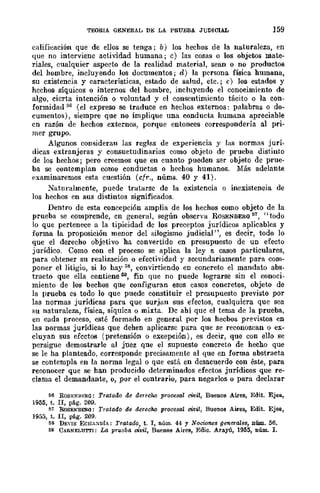 TEORIA GENERAL DJo: LA PRUEBA JUDICIAL 159
calificación que de ellos se tenga; b) los hechos de la naturaleza, en
que no interviene actividad humana; c) las cosas o los objetos mate-
riales, cualquier aspecto de la realidad material, sean o no productos
del hombre, incluyendo los documentos; d) la pcrsona física humana,
su existencia y características, estado de salud, etc.; e) los estados y
hcchos síquicos o internos del hombre, incluyendo el conocimiento de
algo, cicrta intención o voluntad y el consentimiento tácito o la con-
formidad 50 (el expreso se traduce en hechos externos: palabras o do-
cumentos), siempre que no implique una conducta humana apreciable
cn razón de hechos externos, porque entonces correspondería al pri-
mer grupo.
Algunos consideran las reglas de experiencia y las normas jurí-
dicas extranjeras y consuetudinarias como objeto de prueba distinto
de los hechos; pero creemos que en cuanto pueden ser objeto de prue-
ba se contemplan C{)IDO conductas o hechos humanos. Más adelante
examinaremos esta cuestión (cfr., núms. 40 y 41).
Naturalmente, puede tratarse de la existencia o inexistencia de
los hechos en sus distintos significados.
Dentro de esta concepción amplia de los hechos como objeto de la
prueba se comprende, cn general, según observa ROSENBERQ51, "todo
lo que pertenece a la tipicidad de los preceptos jurídicos aplicablcs y
forma la proposición menor del silogismo judicial", es decir, todo lo
que el derecho objetivo ha convertido cn presupuesto de un efecto
jurídico. Como con el proceso se aplica la ley a casos particulares,
para obtener su realización o efectividad y secundariamente para com-
poner el litigio, si lo hay ;;~, convirtiendo en concreto el mandato abs-
tracto que ella contiene 59, fin que no puede lograrse sin el conoci-
miento de los bechos que configuran esos casos concretos, objeto de
la prueba es todo lo que puede constituir el presupuesto previsto por
las normas jurídicas para que surjan sus efectos, cualquiera que sea
su naturaleza, física, síquica o mixta. De ahí que el tema de la prueba,
en cada proceso, esté formado en general por los hecbos previstos en
las normas jurídicas que dehen aplicarsc para que se reconozcan o ex-
cluyan sus efectos (pretensión o excepción), es decir, que con ello se
persigue demostrarle al juez que el supuesto concreto de hecho que
se le ha planteado, corresponde precisamente al que en forma abstracta
se contempla en la norma legal o que está en desacuerdo con éste, para
reconocer que se han producido determinados efectos jurídicos que re-
clama el demandante, o, por el contrario, para negarlos o para declarar
56 ROSENH¡'~Ra: Tratado de derecho prolJesal civil, Buenos Aires, Edit. Ejea.,
1955, t. II, pág. 209.
57 RoSEKBEM: Tratado de derecho procesal C'Ívil, Buenos Aires, Edit. Ejea,
1955, t. II, pág. 209.
M DEVlS ECHA~DlA; Tratado, t. I, núm. 44 y Nociones generales, núm. 56.
59 CARNELUTTI: La prueba vitlil, Buenos Aires, Edic. Arayú, 1955, núm. l.
 