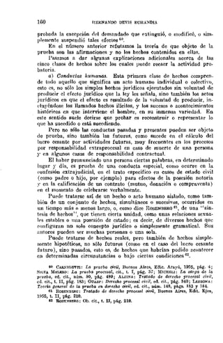 160 IJERNANDO DEVIS ECHANDIA
probada la exccpclOll lid demandado que extinguió, o modificó, () sim-
pleffiC'nte suspendió tales efectos 60.
En el número anterior refutamos la teoría de que objeto de la
prueba son las afirmaciones y no los hechos contenidos en ellas.
Pasamos a dar algunas explicaciones adicionales acerca de las
tinco clases de hechos sobre los cuales puede recaer la actividad pro-
batoria.
a) Condw:tas humanas. Esta. primera clase de hechos compren-
de todo aquello que significa un acto humano individual o colectivo,
esto es, no sólo los simples hechos jurídicos ejecutados sin voluntad de
producir el efecto jurídico que la ley les señala, sino también los actos
jurídicos en que el eÍecto es resultado de la voluntad de producir, in_
duyéndose los llamados hechos ilícitos, y los sucesos o acontecimientos
históricos en que interviene el hombre, en su inmensa variedad. En
este sentido suele decirse que prohar es reconstruir o representar lo
que ha sucedido o está sucediendo.
Pcro no sólo las conductas pasadas y presentes pueden scr objcto
de prueba, sino también las futuras, como sucede cn el cálculo del
lucro cesante por actividades futuras, muy frecuentes en los procesos
por responsabilidad extraprocesal en caso de muerte de una persona
;r en algwloi'l casos de responsabilidad contractual.
El haber pronunciado una persona ciertas palabras, en determinado
lugar y día, es prueba de una conducta especial, como ocurre en la
('onfesión extrajudicial, en el trato específico en casos de estado civil
(como padre o hijo, por ejemplo) para efectos de la posesión notoria
.' en la calificación de un contrato (mutuo, donación o compraventa)
en el momento de celebrarse verhalmente.
Puede tratarse así de un hecho o acto humano aislado, como tam-
bién de un conjunto de hechos, simultáneos o sucesivos, ocurridos en
un tiempo más o menos largo, o, como dice ROSENBERG 61, de una "sín_
tesis de hechos", que tienrn cierta unidad, úomo unas relaciones sexua-
lrs estables o una posesión de cstado; es decir, de diwrsos hechos que
('oufiguran nn solo concepto jurídico o simplemente gramaticaL Sus
;1utores pueden ser muchas personas o una sola.
Puede tratarse de hechos reales, pero también de hechos simple.
mente hipotéticos, no sólo futuros (como en el caso del lucro cesante
futuro), sino pasados, esto e.<;, de hechoi'l que habrían podido ac()ntecer
en determinadas circunstancias o bajo ciertas condiciones 62.
60 CAR.....ELU'JTl: La prueba civil, Buenos AUCB, Edic. Ara.yú, 1955, pág. 4;
HILVA MI:LKRO: La prve/la procesal, cit., t. I, pág. 3,; MICHELI: La ()(I-rga. de la
prueba, ed. cit., núm. 80, pág. 489; ALSINA: Tratado de dercchli procesa.l civil,
ca. cit., t. n, pág. 183; GUAS/:': DeTecho procetal civil, ed. cit., pág. 340; LESSONA:
TcoTw general de la pTueba en durecho c;vil, ed. cit., núm. 148, págs. 183 y 184.
61 RoSENBErlG: Tratado de derecho procesal ol1lt1, Buenos Ams, Edit. Ejea.,
1(155, t. n, pág. 210.
62 RoS"E~-nrf'.Rr.: Oh. cit., t. II, pág. 210.
 