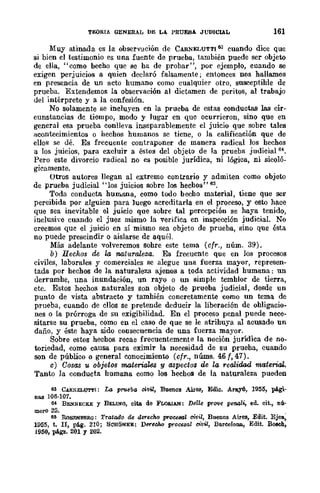 TEORIA GENERAL DE LA. PRUEBA JUDICIAL 161
.Muy atinada es la observación de CARNELUTTI6,'J cuando diee que
si bien el testimonio es una fuente de prueba, también puede ser objeto
de ella, "como becho que se ha de probar", por ejemplo, cuando se
exigen perjuicios a quien declaró falsamente; entonces nos hallamos
en presencia de un acto humano como cualquier otro, susceptible de
prueba. Extendemos la observación al dictamen de peritos, al trabajo
del intérprete y a la confesión.
No solamente se incluyen en la prueba de estas conductas las cir-
cunstancias de tiempo, modo y lugar en quc ocurrieron, sino que en
general esa prueba conlleva illileparablemente el juicio que sobre tales
acontecimientos o hechos humanos se tiene, o la calificación que de
ellos se dé. Es frccuente contraponer de manera radical los hechos
a los juicios, para excluir a éstos del objeto de la prueba judicial 64.
Pero este divorcio radical no es posible jurídica, ni lógica, ni sicoló-
gicamente.
Utros autores llegan al extremo contrario y admiten como objeto
de prueba judicial "los juicios sobre los hechos" 65.
Toda conducta hun.ana, como todo becho material, tiene que ser
percibida por alguien para luego acreditarla en el proceso, y esto hace
que sea inevitable el juicio que sobre tal perccpción se haya tenido,
inclusive cuando el juez mismo la verifica en inspccción judicial. No
creemos que el juicio en sí mismo sea objeto de prueba, sino que ésta
no puede prescindir o aislarse de aquél.
Más adelante volveremos sohre este tema (cfr., núm. 39).
b) I1echos de la naturaleza. Es frecuente que en los procesos
civiles, laborales y comerciales se alegue una fuerza mayor, represen-
tada por hechos de la naturaleza ajenos a toda actividad humana: un
derrumhe, una inundación, un rayo o un simple temhlor de tierra,
etc. Estos hechos naturales son objeto de prueba judicial, desde un
punto de vista abstracto y tamhién concretamente como un tema de
prueba, cuando de ellos se pretende deducir la liberación de ohligacio-
nes o la prórroga de su exigibilidad. En el proceso penal puede nece-
sitarse su prueba, como en el caso de que se le atrihuya al acusado un
daño, y éste haya sido consecuencia de una fuerza mayor.
Sobre estos hechos recae frecuentemente la noción jurídica de no-
toriedad, como causa para eximir la necesidad de su prueha, cuando
son de público o general conocimiento (cfr., nÚIns. 46 f. 47).
e) Cosas u objeto8 mo,terial.es 'Y aspectos de la realidad material.
Tanto la conducta humana como los hechos de la naturaleza pueden
63 CARNELUTTI: La prueba citlil. Buenos Aires, Edic. Aray6, 1955, pá.gi-
na.a 106·107.
64 BENNECKE y BELlNo, cita de FLoIllAN: Delle prove penali, ed. cit" nú-
merO 25.
~ RoSENBERO: T1atado de derecho procesal civil, Buenos Aires, Edit. Ejea.,
1955, t. n, pti.g. 210; SCHONKE: Der6Mo proce.sal civil, Ba.reeloIUl., Edit. BO/lCh,
1950, pá.gl!. 201 Y 202.
 
