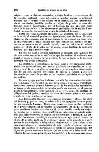 162 HERNANDO DEVIS ECHA!fl)IA
orlglllar cosas u objetos materiales, y dejar huellas o alteraciones de
la realidad material. Pero así como es posible probar la actividad
humana por sí misma y los hechos de la naturaleza, con prescinden-
cia de sus efectos, también pueden ser objeto de prueba las cosas ela-
boradas total o parcialmente por el hombre, las que aparecen como
obra de la naturaleza y las alteraciones producidas en la realidad ma-
terial por esos hechos naturales o por la actividad humana.
Entre las cosas naturales incluimos los animales; las alteraciones
de la realidad material pueden ser, igualmente, obra de éstos. No debe
olvidarse, sin embargo, que el nacimiento de un animal, su desarrollo,
su mejoramiento o daño, pueden ser obra parcial del hombre, de fre-
cuente ocurrencia en el mundo actual; pero en tal caso el animal
puede ser objeto de prueba por sí mismo, como también la con.a ucta
humana Que haya recaído sobre él.
No sólo las cosas u objetos materiales se prueban, sino también las
circunstancias naturales o artificiales que los rodean, el ambiente ma-
terial en donde existan o hayan existido, lo cual es parte de la realidad
material Que puede pcrcibirse.
La existencia o inexistencia de tales cosas o circunstancias mate-
riales, sus características, sUs causas y efectos, su duración en el pa-
sado y en el futuro, su valor o importancia y cualesquiera otros aspec-
tos de aquéllas, .pueden ser objeto de prueba y forman parte con
frccuencia del tema de prueba cn los procesos judiciales de cualquier
naturaleza.
En este grupo pueden incluirse también las circunstancias socia-
les, familiares y personales en que haya vivido o actuado transitoria-
mente una persona, porque forman parte de las realidades materiales;
su importancia como objeto de prueba puede ser enorme, en el proceso
penal principalmente, pero también en el civil, como en materia de
obligaciones del padre o marido, de vicios del consentimiento, de buena
o mala fe y en muchos otros CasaR.
I.Jos documentos (inclusi"e los cuadros, pinturas y libros) son obra
del bombre y, por lo tanto, el haber sido o no otorgados forman parte
de una conducta humana. Desde este punto de vista pueden incluirse
en el primer grupo. El documento es igualmente un medio de prueba
para establecer hechos relatados en él. Mas también puede ser objeto
de prueba por sí mismo, para establecer su existencia, su estado mate-
rial, sus características, su origen, su autenticidad o falsedad. La fir-
ma del documento constituye un acto humano. que por sí misma es
objeto de prueba, incluido en el primer grupo; pero cuando se quiere
probar la autenticidad o falsedad del documento, la firma viene a ser
una circunstancia o caraeterístiea de éste; puede aceptarse, sin em-
bargo, que entonces es inseparable el objeto de prueba documento, del
ohjeto de prueba conducta humana (el ser auténtico o falso aquél, con
el haber firmado o no quien figora haciéndolo), y lo miSIllo ocurre cuan-
 