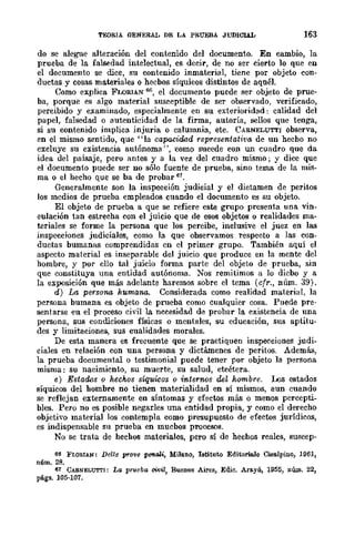 TEORIA GENERAL DE LA PRUEBA JUDlCUL 163
do se alegue alteración del contenido del documento. En cambio, la
prueba de la falsedad intelectual, es decir, de no ser cierto lo que en
el documento se dice, su contenido inmaterial, tiene por objeto con-
ductas y cosas materiales o hecbos síquicos distintos de aquél.
Como explica FLORIAN 66, el documento puede ser objeto de prue-
ba, porque es algo material susceptible de ser observado, verificado,
percibido y examinado, especialmente en su exterioridad: calidad del
papel, falsedad o autenticidad de la firma, autoría, sellos que tenga,
si su contenido implica injuria o calumnia, etc. CARNELUTTI observa,
en el mismo sentido, que "la capacidad representativa de un hecho no
excluye su existencia autónoma", ~como sucede con un cuadro que da
idea del paisaje, pero antes y a la vez del cuadro mismo; y dice que
el documento puede ser no sólo fuente de prueba, sino tema de la mis-
ma o el hecho que se ba de probar 67.
Generalmente son la inspeeción judicial y el dictamen de peritos
los medios de prueba empleados cuando el documento es su objeto.
El objeto de prueba a que se refiere este grupo presenta una vin-
eulación tan estrecha con el juicio que de esos objetos o realidades ma-
teriales se forme la persona que los percibe, inclusive el juez en las
inspecciones judiciales, como la que observamos respecto a las con-
ductas bumanas comprendidas en el primer grupo. También aquí el
aspecto material es inseparable del juicio que produce en la mente del
hombre, y por ello tal juicio forma parte del objeto de prueba, sin
que constituya una entidad autónoma. Nos remitimos a lo dicbo y a
la exposición que más adelante haremos sobre el tema (cfr., núm. 39).
d) La persona humana. Considerada como realidad material, la
persona bumana es objeto de prueba como cualquier cosa. Puede pre-
sentarse eu el proceso civil la necesidad de probar la existencia de una
persona, sus condiciones físicas o mentales, su educación, sus aptitu-
des y limitaciones., sus cualidades morales.
De esta manera es frecuente que se practiquen inspecciones judi-
ciales en relación con una persona y dictámenes de peritos. Además,
la prueba documental o testimonial puede tener por objeto la persona
misma: su nacimiento, su muerte, su salud, etcétera.
e) Estados o hechos síquicos o internos del hombre. Los estados
síquicos del hombre no tienen materialidad en sí mismos, aun cuando
se reflejan externamente en síntomas y efectos más o menos percepti-
bles. Pero no es posible negarles una entidad propia, y como el derecho
objetivo material los contempla como presupuesto de efectos jurídicos,
es indispensable su prueba en mucbos procesos.
No se trata de hechos materiales, pero sí de hechos reales, suscep-
66 FLORIJI.N: Delle prQ1!e penali, Milano, Iatituto Editoriale Cisalpino, H161,
núm. 28.
67 CAfl.NELUTTI: La prueba civil, Buenos Aires, Edie. Arayú, 1955, nÚIn. 22,
págs. 105-107.
 