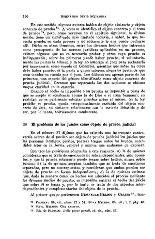 166 HERNANDO DEVIS ECIIANDIA
En este sentido, algunos autores hablan de objeto abstracto y objeto
concreto de prueba 13, A veces se identifica el objeto concreto y el tema
de prueba 14, pero, como -veremos en el capítulo siguiente, la última
noción tiene un significado más limitado todavía, a saber, lo qne ne-
cesita prueba en cada proceso y no solamente lo que puede probarse
allí. Dicho en otros términos, entre los diversos hechos qlle interesan
como presupuesto de las normas jurídicas aplicables en un proceso,
existen algunos que no es necesario probar y otros cuya prueba es
indispensable; sobre los primeros puede haber prueba, si voluntaria-
mente las partes la aducen y la ley no autoriza al juez para rechazarla
por innecesaria, como sucede cn Colombia, mientras que sobre los otros
debe haber prueba, si la parte a quien interesa alegarlos pretende que
sean tenidos en cuenta por el juez. Los últimos son apenas parte de los
primeros, una especie del género identificado como objeto concreto de
prueba judicial. Creemos que separando las dos nociones se obtiene
mayor claridad en la materia.
Cuando el hecho es imposible o su ,prueba es imposible a pesar de
que se acepte su existencia (como la de Dios o el alma humana), en
realidad no es pertincnte solicitar pruebas sobre el mismo. Si la ley
probíbe su prueba, queda excepcionalmente excluido del objeto con-
creto de ésta, no obstante relacionarse con la materia debatida y de
ser, por 10 tanto, teóricamente conducente.
39. El problema. de los juicios como objeto de prueba. judicial
En el número 37 dijimos que ha existido una intereSante contro-
versia acerca de si pueden ser objeto de prueba judicial los juicios que
las personas (testigos, peritos, partes) tengan sobre los hechos, enten-
didos éstos en la forma general y amplia que acabamos de explicar.
Son tres las posiciones adoptadas a este respecto: a) la de quienes
consideran que se trata de cuestiones no sólo independientes, sino opues-
tas, y que la prueba solamente puede recaer sobre hechos, nunca sobre
juicios; b) la de quienes aceptan también que se trata de cuestiones
separadas, pero no contrapuestas, y consideran que ambos pueden ser
objeto de prueba en forma independiente; e) la de quienes estiman
que, dada la manera como los hechos son aducidos al proceso mediante
los diversos medios de prueba, es imposible separar el hecho del juicio
que sobre él se tenga y, por 10 tanto, se trata de dos aspectos inter-
dependientes y complementarios del objeto de la prueba.
Al primer grupo pertenecen BENNECKE-BELING y GLASER 15; tam-
73 FLORIAN: Ob. cit., llúms. 22 y 34; SILVA MELERO: Ob. cit., t. J, ¡Hig. 49.
74 SILVA Mn.F.RO: Cita anterior.
75 Cita de FLOEIAN: Delle ¡n·ove po-naU, cil.. cit., núm. 25.
 