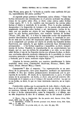 TEORIA GENERAL DE LA PRUEBA JUDICIAL 167
bién W ACB, pues, para él, "el hecho se concibe como antítesis del jui-
cio, especialmente del juicio jurídico" 76.
Al segundo grupo pertenece ROSENBERG, quien afirma: "Como los
hechos únicamente son introducidos en el proceso mediante las afirma-
ciones de las partes sobre ellos, es decir, como juicios sohre hechos
(véase supra, 69, 1, 2, h), también son úuicamcnte los juicios sobre
hechos el objeto y resultado de la prueha. Pues la prueba mediante
documentos y la deposición de testigos o de las partes sólo procura al
magistrado enunciados sobre hechos, y así, únicamente, juicios de he-
chos; por eso pueden ser objeto de una deposición de testigos ° de
parte no sólo hechos particulares, sino también 'síntesis de hechos'
(WARN, 1941, pág. 24). Y si hien la inspección ocular del magistrado
permite directamente la percepción de los hechos, su resultado no pue-
de ser más quc un juicio del magistrado sobre los hechos. Unicamente
así se comprende que puedan ser objeto do pruoha los llamados hechos
hipotéticos, por ejemplo, 10 que habría acontecido bajo determinados
presupuestos ... o los hechos negativos e imposihles; es decir, siempre
juicios de hechos. También la reproducción de un acontecimiento tan
simple, por ej., que nn ciclista ha atropellado a un niño, es un juicio
sobre bechos o uno de los llamados juicios que afirman hC'chos; es decir,
una conclusión obtenida mediante subsunción de lo percibido en ciertos
conceptos generales °máximas de experiencia. como proposición mayor
y formado, por 10 tanto, mediante reglas lógicas" 77.
Adoptan la tercera posición, que nosotros consideramos la única
aceptable, entre otros, C.ARNELUTTI, SCHOXKE, Fr.oRIAx, STEIX, REN-
THAM, GUASP, STUART MILL y CaoCE.
CARNELUTTI 78 dice al respecto: "I~a representación es nn suce-
dáneo de la percepción; sirve para despertar, mediante un equivalente
sensihle, la idea que vendría primariamente determinada por la per-
cepción de un hecho. El objeto de la represent.ación e", purs, el objeto
mismo de la percepción: un hecho, es decir, una actit!(d concreta (de-
terminada en el espacio y en el tiempo) del mundo extrrior. Lo que no
es un hecho, es decir, lo que no tiene existencia concreta, no se repre-
sent.a."
CARNELUTTI explica que la percepción de todo objeto o hecho pro-
dnce en el sujeto de aquélla una idea acerca de ese objew o hecho, y,
en ocasiones, además, la idea de otro objew o hecho; en el último caso
se ticne el hrcho representativo, como la fotografía o el dihujo, que
no sólo despiertan la idea de sí mismos, sino la del animal o planta
76 WACH: Cita en CA!I.!oIELU'l'I'I: En La prueba cWil, Buenos Aires, Edie.
Arayú, 1955, núm. 27, pág. 132.
77 RoSENBERG: Tratado de derecho procesal civil, Buenos Aires, Edit. Ejea.,
1955, t. II, pág. 210.
78 CARNELUTTI: La pT11eba civil, ell. cit., núm. 20, pág. 102.
 