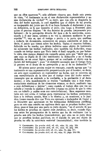 168 HERNANDO DEVIS ECHANDIA
que en eUOB aparecen 79; más adelante observa que, desde este punto
de vista, "el testimonio es en sí una decl-araciÓ'n representa,tiva y no
una declaración de verdad" 80, es decir, que con ella se despierta la
idea del hecho narrado, lo cual significa que el objeto de tal prueba
es inseparable del juicio que de él se haya formado el declarante y que,
en definitiva, es lo que trasmite al juez; cita luego a SCHMIDT, para
quien el proceso dispone "de dos fuentes de prueba (argumenta pro-
bationis) ; de la percepción directa del juez o de la convicción, comu-
nicada a él por otros, quienes a su vez la obtienen mediante la per-
cepción" 81, esto es, que el testigo o perito o la parte que confiesa
o redacta un documento, comunican su propia convicción al juez, es
decir, el juicio que tienen sobre los hechos. Opina el maestro italiano,
fallecido no ha mucho, que deben incluirse como objeto de testimonio
no solamente los hechos realizados, sino también los deducidos, como
cuando un testigo narra que Ticio tenía el fusil cargado, no por haber.
lo visto, sino porque disparó sin cargarlo antes, pero que" decir que en
este caso es objeto de él (del testimonio) la deducción y no el hecho
deducido, es un error lógico, porque así se confunde el objeto con la
fuente del testimonio", pues "el elemento necesario que el testigo lleva
al proceso es el fruto de su percepción y no el de su deducción" 82.
El mismo autor precisa mejor su concepto, cuando agrega que " el
testimonio es una representación proporcionada por el hombre, es decir,
un acto suyo consistente en reprcsentar un hecho, que se concreta en
1tna manifestación de la idea qtte el testigo tiene del hecho mismo"
(concepto que se extiende a la confesión, a la peritación y al docu-
mento), y esta manifestaci6n se realiza ,. mediante una o más repre-
sentaciones sintéticas de los elementos mismos, es decir, mediante una
o más definiciones o juicios", como cuando el testigo dice que vio un
caballo y cuando lo analiza o de<;cribe (expone su juicio de que lo visto
era un caballo y cuáles eran sus características). Esos esquemas men-
tales con que actúa el testigo para representar los hechos, pertenecen,
bien a la cultura común, bien a la técnica y, en ocasiones, a la jurí-
dica (como cuando dice que Ticio era operario o trabajador de Cayo) y
es frecuente que aparezcan en los testimonios definiciones jurídicas,
pero en este caso resulta un equívaco decir que se prueban hechos jurí-
dir~os, pues si bien por una parte es justo decirlo, "en el sentido do que
los hechos se prueban en cuanto sean jurídicos, es decir, cnando figu_
ran entre los presupuestos de la norma que ha de realizarse (en la
prueba son sólo los hechos trascendentes), por otra no es justo decir
que se prueban hechos juríUicos, en el sentido de que sea objeto de
prueba no sólo la existencia material (materialidad), sino también la
.9 C.!RNEtU'M'I: La prueba civil, ed. cit., núm. 21, pág. 104.
80 CliliN:lr.LUTl'I: La prilcba civil, ed. cit., núm. 23, pág. 108.
81 C.RNl!.LUTTI: La prueba civil, ed. cit., núm. 24, pág. 111.
82 CMC,ELUTl'I: La prueba civil, ed. cit., núm. 25, págs. 124-125.
 