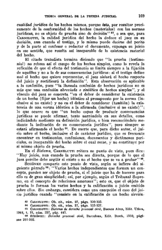 TEORIA GENERAL DE LA PRUEBA JUDICIAL 169
cualidad jurídica de los hechos mismos, porque ésta, por resultar preci-
samente de la conformidad de los hechos (materiales) con las normas
jurídicas, no es objeto de prueba sino de decisión" B3, o sea que, para
CARNELUTTI, la calidad jurídica del hecho la deduce el juez en su
decisión, aun cuando el testigo, y lo mismo puede deci:rse del perito
y de la parte al confesar o redactar el documento, exponga su juicio
en ese sentido, que resulta así inseparable de la existencia material
dcl hecho.
El citado tratadista termina diciendo que "la prueba (testimo~
nial) no rebasa así el campo de los hechos simples, como lo revela la
rcflcxión de que el efecto del testimonio se limita siempre a la fijación
de aquéllos y no a la de sus consecuencias jurídicas: si el testigo define
mal el bccho que quiere representar, el juez aislará el hecho respecto
del juicio y rectificará la definición". Esta observación es aplicable
a la confesión, pues "la llamada confesión de hechos jurídicos no es
más que una confesión abreviada o sintética de hecbos simples", y el
vínculo del juez se concreta "en el deber de considerar la existencia
de un becho (fijar un hecho) idéntico al presupuesto por la norma (in-
clusive si no existe) y no en el deber de considerar (también) la exis·
tencia de una norma idéntica a la afirmada (inclusive si no existe)"i
lo que ocurre es que "un becho capaz de producir consecuencias
jurídicas se puede afirmar, tanto narrándolo en sus detalles, como
indicándolo mediante su definición jurídica, o bien reconociéndolo me-
diante la indicación de su consecuencia jurídica", pero sicmpre se
estará afirmando el hecho 84. De suerte que, para dicho autor, el jui·
cio sobre el becho, inclusive el de carácter jurídico, que es frecuente
encontrar en testimonios, comesiones, documentos y dictámenes peri-
ciales, es inseparable del hecho sobrc el cual recae, y no constituye por
sí mismo objeto de prueba.
En el Sistema, CARNELUTTI reitera su punto de vista, pues dice:
"Hay juicio, aun cuando la prueba sea directa, porque de lo que el
juez percibe debe argüir si existe o no el hecho que se va a probar" s~.
ScaONKE comparte este punto de vista, según se infiere del si-
guiente párrafo 86: "Varios hechos independientes que formen un con-
cepto, pueden ser objeto de prueba, si el juicio que ha de bacerse para
ello es de gran simplicidad i así, por ejemplo, según el Tribunal Supre-
mo, en el concepto de relaciones amorosas" i esto es, que el objeto de
prueba lo forman los varios hechos y la calificación o juicio emitido
sobre ellos. Sin embargo, considera como una excepción el caso del jui-
cio jurídico cuando "consiste en la calificación de un becho sirvién-
B3 CAR~ELU'I'TI: Ob. cit., núm. 27, págs. 130·133.
M CAR..''mLUTTI: Ob. cit., núm. 27, pá.gs. 133·137.
85 CAR:ULUTTI: SWcnw de derecho procesal civil, Buenos Aires, Edit. Utheo.,
1944, t. JI, núm. 297, pág. 443.
86 SCBONKE: Derecho procesal civil, Bo.rcelons, Edit. Bosch, 1950, pá.gi.
lUla 201·202.
 