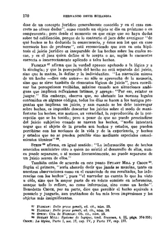 170 HERMANDO DEVIS ECH.A.NDIA
dase de un concepto jurídico generalmente conocido y en el caso con-
creto no ofrece dudas", como cuando un objeto se dio en préstamo o en
compraventa; pero desde el momento en que exige que no haya du das
sobre tal calificación, porque de lo contrario el juez debe averiguar "de
qué hechos se ha deducido la consecuencia, y éstos son los que en caso
necesario han de probarse", está reconociendo que aun en esta hipó-
tesis el juicio jurídico es inseparable de los hechos sobre los cuales re-
cae, y es el juez quien define si lo acepta o no, según 10 encuentre
correcta o incorrectamente aplicado a tales hechos.
FLORIAN 81 afirma que la verdad aparece apelando a la lógica y a
la sicología j y que la percepción del hecho no está separada del juicio,
sino que la matiza, la define y la individualiza. "La narración misma
de un hecho ---dice este auwr- no sólo se aprovecha de la memoria,
sino que se sirve también de elementos lógicos de juicio", para coordi-
nar las percepciones recibidas, máxime cnando son situaciones ambi-
guas que implican reflexiones íntimas, y agrega: "Por eso, relatar es
juzgar." Sin embargo, observa que, no obstante las normas legales
contenidas en algunos códigos, todos los días se hacen a los testigos pre-
gnntas que implican un juicio, y aun cuando se les debe interrogar
sobre bechos, es imposible descartar los juicios sobre el modo de mani-
festarse los hechos, sus matices, su veracidad, la reproducción de la pcr-
cepción que se ha tenido; pero a pesar de que no puede prescindirse
del juicio subjetivo cuando se narran los hechos, "nadie intentará
negar que el objeto de la prueba son hechos y estados, que pueden
percibirse con las nociones de la vida y de la experiencia, y bechos
y estados que no se pueden percibir sino mediante especiales conoci-
mientos técnicos" 88.
STEIN 89 afirma, en igual sentido: "La información que de hechos
acaecidos suministre otro a quien no asistió al desarrollo de ellos, nun-
ca pncde separarse, o al menos frecuentemente, no puede separarse de
un juicio acerca de ellos."
También están de acuerdo en este punto STUART Mn.w y COOCE 80.
Scgún el primero, "sería absurdo decir que jamás se mezclan, tanto en
nuestras observaciones como en el enunciado de sus resultados, las infe-
rencias con los hechos", pues "el narrador no cuenta lo que ha visto
u oído, sino que la mayor parte de su relato consiste en inferencias,
annque todo lo refiere, no como inferencias, sino como un hecho".
Benedetw CaoCE, por su parte, dice que percibir el hecho equivale a
.pensarlo y juzgarlo, aun tratándose de las más leves impresiones y los
objctos más insignificantes.
81 FLOBIAN: De1l8 prOV8 penali, ed. cit., nÚJD.. 25.
88 FLORIAN: Del/e prove penali, ed. eit., núm. 26.
89 STEIN: Cita de FLORIAN: Ob. cit., núm. 25.
90 STU.!BT MILL: Systeme de logique, trad. francesa, t. 11, pigs. 354·355;
CROCE: 14 Ugka, Parte J, see. Il, cap. IV, y Parte IV, cap. IIr.
 