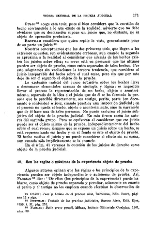 TroRIA GENERAL DE LA PRUEBA JUDICIAL 171
GUASP 91 acoge esta tesis, pues si bien considera que la cuestión de
hecho corresponde a lo que existe en la realidad, advierte que no debe
olvidarse que su declaración supone un juicio que, no obstante, no es
objeto de operación probatoria.
BENTHAM considera que quien repite lo visto, generalmente pone
de su parte un juicio 92.
Nosotros conceptuamos que las dos primeras tesis, que llegan a los
extremos opuestos, son evidentemente erróneas, aun cuando la segunda
se aproxima a la realidad al considerar que además de los hecbos exis-
ten los juicios sobre ellos; su error está en presumir que los últimos
pueden ser objeto de prueba, como entl's separados de tales hechos. Por
esto adoptamos sin vacilaciones la tercera tendencia, que considera al
juicio inseparable del hecho sobre el cual recae, pero sin que por esto
deje de ser el segundo el objeto de la prueba.
La exclusión radical del juicio subjetivo sobre los hechos lleva
a desconocer elementales normas de sicología y lógica; es imposible
llevar al proceso la representación de un hecho, objeto o aconteci-
miento, separado de la idea o el juicio que de él se ba formado la per-
sona que lo percibió directamente, sea testigo, perito, parte (en docu-
ment.o o confesión) o juez, cuando practica una inspección judicial; en
el proceso no queda el hecbo, objeto o acontecimiento, sino la narración
que de él hace una de tales personas. No puede excluirse el juicio sub-
jetivo del objeto de la prueba judicial. En esto tienen razón los auto-
res del segundo grupo. Pero se equivocan al considerar que ese juicio
puede ser el objeto mismo de la prueba, independientemente del hecho
sobre el cual recae; siempre que se expone un juicio sobre un hecho, se
está representando ese hecho y en cl fondo es éste el objeto de prueba.
El hecho motiva el juicio y no puede concebirse el efecto sin su cansa,
aun cuando sólo implícitamente se la enuncie.
En el núm. 41 veremos la cuestión de los juicios de derecho como
objeto de la prueba judicial.
40. Son las reglas o máxjmas de la experiencia objeto de prueba
Algunos autores opinan que las reglas o los principios de la expe-
riencia pueden ser objeto independiente o autónomo de prueba. ASÍ,
FLORIAN 93 dice: "De eUos (los principios de la experiencia) puede ha-
blarse, como objeto de prueba separado y peculiar, solamente en cuanto
el perito y cl testigo no los empleen cuando efectúan la observación de
91 GUAS?: Juez y hechos en el proceso ctvil, Barcelona, Edit. Bosch, pági.
nns 12 y sigs.
92 BENTHAM: Tratado de la.! p1"uebtl.'l joulicU¡!e8, Buenos Aires, Edit. Ejea,
1959, t. n, pág. 252.
93 FWflIAK: DeUe prot'e pen.oli, Milano, Iatituto Editoriale Cislllpino, 1961,
núm. 30.
 