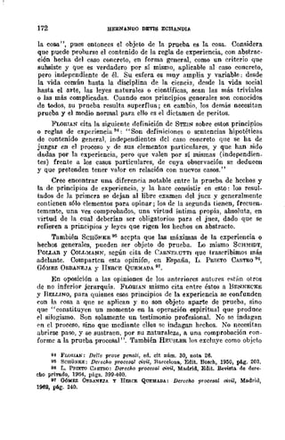172 BERNANDO DEVIS ECHANDIA
la cosa ", pues entonces el objeto de la prueba es la cosa. Considera
que puede probarse el contenido de la regla de experiencia, con abstrac-
ción hecha del caso concreto, en forma general, como un criterio que
subsiste y que es verdadero pOr sí mismo, aplicable al caso concreto,
pero independiente de él. Su esfera es muy amplia y variable; desde
la vida común hasta la disciplina de la ciencia, desde la vida social
hasta el arte, las leyes naturales o científicas, sean IIlS más triviales
o las más complicadas. Cuando esos principios generales son conocidos
de todos, su prueba resulta superflua; en cambio, los demás necesitan
prueba y el medio normal para ello es el dictamen de peritos.
FLORIAN cita la siguiente definición de STEIN sobre estos principio~
o reglas de experiencia 9~: "Son definiciones o sentencias hipotéticas
de contenido general, independientes del caso concreto r¡ne se ha de
juzgar en el proceso y de sus elementos particulares, y que han sido
dadas por la experiencia, .pero que valen por sí mismas (independien_
tes) frente a los casos particulares, de cuya observación se dedueen
y que pretenden tener valor en relación con nuevos casos."
Cree encontrar una diferencia notable entre la prueba de hechos y
la de principios de experiencia, y la hace consistir en esto: los resul-
tados de la primera se dejan al libre examen del juez y generalmente
contienen s610 elementos para opinar; los de la segunda tienen, frecuen_
temente, una vez comprohados, una virtud íntima propia, ahsoluta, en
virtud de la cual deberían ser obligatorios para el juez, dado que se
refieren a principios y leyes que rigen los hechos en abstracto.
También SCHONKE 95 acepta que las máximas de la experiencia o
hechos generales, pueden ser objeto de prueba. Lo mismo SCH~HDT,
POLLAR y CoLL"MANN, según cita de CARNF.LUTTI que trascribimos más
adelante. Comparten esta opinión, en España, L. PRIETO CASTRO 96,
G6~fEZ ORBANEJA y UERCE QUEMADA 97.
En oposición a las opiniones de los anteriores autores est~n otros
de no inferior jerarquía. FLORIA:"l mismo cita entre éstos a BENNECKE
y BELLINO, para quienes esos principios de la experiencia se confundcn
con la rosa a que se aplican y no son objeto aparte de prueba, sino
que "constituyen un momento en la operación espiritual que produce
('1 silogismo. Son solamente un testimonio profesional. No se indagan
pn el proceso, sino que mediante ellos se indagan hechos. No necesitan
abrirse paso, y se sustraen, por su naturaleza, a una comprobación (,OD.
forme a la prueba procesal". 'rambién HEl'SLER lo<;¡ exclnye como objeto
9<1 FLOR1AK: Del/u prove pcnali, ed. cit núm. 30, nota 26.
9~ SCHO:'KE: Dereoho procesal civil, Barcelona, Edit. Bosch, 1950, p!g. 203.
98 L. PRIETO C"'ST&O: Derecho procesal cimI, Madrid, Edit. Revista de dere·
cho privado, 1954, págs. 399·400.
97 GóMEZ ORDANEJA Y HERCE QUEMADA: Derecho procesal civil, Madrid,
1962, plig. 240.
 