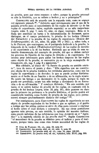 TEORIA GENERAL DE LA PRUEBA JUDICIAL 173
de prueba, pero por otras razones: a saber, porque la prueba procesal
es sólo la histórica, que se refiere a hechos y no a principios 98.
CARNELUTTI está de acuerdo con la segunda tesis, como se arguye
del siguiente párrafo 99: "Advierto aquí precisamente que el uso de la
palabra prtteba para el conocimiento de las reglas de derecho (y de las
reglas de experiencia: infra, capítulo segundo) es no sólo inoportuno
(supra, núm. 2, pág. 7, nota 5), sino, en rigor, impropio. Esta es la
duda que suscitaré en torno a la sistematización de SCHMIDT, quien
distingue, en el campo probatorio, la prueba de los hechos (Beweis
der Tafsa.chen) y la prueba de las reglas de experiencia (Beweis der
ErfaArungssiitze; ob. cit., núm. 52, págs. 337 Y 342); y, sobre todo, a
la de POLLAK, que contrapone, en el parágrafo dedicado a la prueba, la
búsqueda de la verdad (Wakrheitsermittlung) de las reglas de derecho
y de experiencia a la de los hechos. Entiendo que se trata de una ex-
tensión desmesurada del concepto de prueba, del que se deben excluir
los procesos de fijaci6n de las reglas de derecho y de experiencia. Un
intento muy interesante para aislar los bechos respecto de las reglas
como objeto de la prueba, se encuentra ya cn la vieja monografía dc
CoLLMANN, cit., cap. 1, pág. 3 y siguientes."
Más adelante, al tratar de "la fuente de prueba en sentido estric-
to", toca de nuevo el punto y dice: "Ello significa que no constitu-
yen objeto de la prueba hist6rica las entidades abstractas, como son las
reglas de experiencia o de dcrecho: lo que se puede probar histórica-
mente es el hecho de su función o de Sil afirmación, no la regla misma.
No existe un testigo o un documento de la regla, porque la regla no
puedc ser percibida; existe tan sólo testigo o documento de su forma-
ción o de su afirmación." y concluye dieiendo: "En este sentido, por
tanto, si se quiere hablar de prueba de las reglas, cn contraste con la
prueba de los hechos (supra, núm. 18, pág. 18), debe .ponersc en claro
que la primera no pertenece a la prueba histórica; el perito podrá ser
considerado también como fuente de prueba de las reglas, pero perma-
necerá siempre profundamente distinto del testigo" 100.
Por consiguiente, para CAR¡..;r:I.UTTI las reglas de experiencia no son
objeto de prueba separadas de los hechos a que se aplican, y el perito
o testigo que las utiliza apenas se sirve de ellas para conocer O cxplicar
el hecho sobre el cual declara o conceptúa. En sus obras posteriores
apareee más precisa, en este sentido, la opinión del maestro italiano,
como puede inferirse de las referencias que trae AUGEc."'-TI en el "Apén-
dice" a la segunda edición de La pt'ueba civil 101. Según CAIl.NELUTTI
"el mccanismo de la prueba es idéntico para el indicio y para el testi-
monio, porque tanto uno como otro tienen necesidad de las reglas de
98 Citas de FLORIAN: Ob. cit., Dúm. 30, nota 21.
99 CARNELUTTI: Lo prueba civil, ed. cit. núm. 9, nota 66.
100 CARNELUTTI: La ~eba civil, ed. cit., núm. 20, p!i.gs. 102-103.
101 CARNELUTTI: La prueba civil, ed. cit., Apéndice, núm. XLII, pág. 255.
 