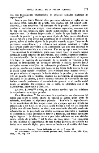 TEORIA GEXERAL DE LA PRUEBA JUDICIAL 175
ello con fundamento precisamente en aqucllaSl llamadas máximas de
experiencia".
Pese a que SILVA 1IIELERO dice que estas máximas o reglas de ex-
periencia están eximidas de prueba sólo cuando son del común cono-
cimiento, J' que requieren "el concurso de la prueba", cuando corres-
ponden a materias que exigen conocimientos especiales, creemos que
no por ello las considera como objeto independiente de prueba en el
segundo caso. Le damos importancia al hecho de que hable de "con-
curso de la prueba" y no de que sean objeto de ésta, pues entendemos
que se refiere a que deben ser aportadas en el dictamen de peritos ex-
pertos, sobre el hecbo objeto de la prueba, cuando exigen "mentes de
particular competencia' " y entonces son apenas máximas o reglas
que forman parte indivisible de la apreciación que por esos expertos se
hace del hecho sometido a su dictamen. Por eso agrega a continuación:
"Las máximas de experiencia, pues, sólo tienen valor en cuanto hayan
alcanzado aquel carácter de generalidad, que elimina cualqnier particu-
lar consideración. De lo contrario se vendría a contradecir el impera-
tivo legal en materia de apreciación de la prueba en relación a los
hechos, se introduciría un auténtico arbitrio y podría hacerse inútil
cnalquier norma. científica de valoración proba.tona.'· Estas últimas
palabras, puestas en cursiva por nosotros, no dejan duda acerca de que
el citado autor español considera tales máximas como normas científi-
cas para valorar el supuesto de hecho objeto de prueba, y no como ob-
jeto de prueba por sí mismas, cuando no pertenecen al conocimiento
ordinario de las gentes, y como normas comunes de valoración de esos
hechos, cuando pertenecen al conocimiento general en el medio social
donde se aplican. Su concepto, por lo tanto, se identifica con el de
CARNELUTTI, BE..."'rn"ECKE y BELLIXG.
AMARAL SANTOS 106 opina, en el mismo sentido, que las máximas
de experiencia no exigen prueba.
Para RoSE?.'BERG 107 las máximas de experiencia son elementos del
juicio que sobre el hecho objeto de prueba se fonna qnien trata de
relatarlo, conforme al siguiente párrafo: "También la reproducción
de un acontecimiento tan simple como, por ejemplo, que un ciclista ha
atropellado a un niño, es un juicio sobre hechos o uno de los llamados
juicios que afirman hechos; es decir, una conclusión obtenida mediante
subsunción de lo percibido en ciertos conceptos generales o máximas
de experiencia como proposición mayor y formado, por tanto, mediante
reglas lógicas." Se deduce de esto que tales máximas no son aislada-
mente objeto de prueba, y así lo dice un .poco antes: "La existencia
de una máxima de experiencia, de una norma jurídica, es también nn
hecho en el sentido lógico j pero no es un hecbo en el sentido del dere-
166 A~!AR..AL SANTOS: Pr01!a judiciaria., ed. cit., t. 1, nfun. 98.
101 ROSENlIER(l: Tratad{) de dererf}¡o p1'ocesal civil, Buenos Aires, Edit. Ejell.,
1955, t. n, pág. 210.
 