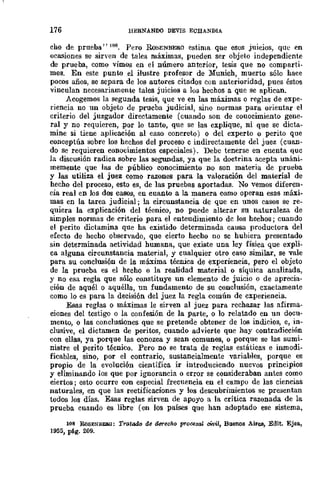 176 lIERNANDO DEVIS ECHANDIA
cho de prueba" 108. Pero RoSENBERO estima que esos JUICIOS, que en
ocasiones se sirven de tales máximas, pueden ser objeto independiente
de prueba, como vimos en el número anterior, tesis que no comparti.
mas. En este punto el ilustre profesor de Muruch, muerto sólo hace
pocos años, se separa de los autores citados con anterioridad, pues éstos
vinculan necesariamente tales juicios a los hechos a que se aplican.
Acogemos la segunda tesis, que ve en las máximas o reglas de expe-
riencia no un objeto de prueba judicial, sino normas para orientar el
criterio del juzgador directamente (cuando son de conocimiento gene-
ral y no requieren, por lo tanto, que se las explique, ni que se dicta-
mine si tiene aplicación al caso concreto) o del experto o perito que
conceptúa sobre los hechos del proceso c indirectamente del juez (cuan-
do se requieren conocimientos especiales). Debe tenerse en cuenta quc
la discusión radica sobre las segundas, ya que la doctrina acepta unáni-
memente que las de público conocimiento no son materia de prueba
y las utiliza el juez como razones para la valoración del material de
hecho del proceso, esto es, de las pruebas aportadas. No vemos diferen-
cia real en Jos dos casos, en cuanto a la manera como operan esas máxi-
mas en la tarea judicial; la circunstancia de que en unos casos se re-
quiera la explicación del técnico, no puede alterar su naturaleza de
simples normas de criterio para el enteudimiento dc los hechos; cuando
el perito dictamina que ha existido determinada causa productora del
efecto de hecho observado, que cierto hecho no sc hubiera presentado
sin determinada actividad humana, que existe una ley física que expli-
ca alguna circunstancia material, y cualquier otro caso similar, se vale
para su conclusión de la máxima técnica de experiencia, pero el objeto
de la prueba es el hecho o la realidad material o síquica analizada,
y no esa regla que sólo constituye un elemento de juicio o de aprecia-
ción de aquél o aquélla, un fundamento de su conclusión, exactamente
como lo cs para la decisión del juez la regla común de experiencia.
Esas reglas o máximas le sirven al juez para rechazar las afirma-
ciones del testigo o la confesión de la parte, o 10 relatado en un docu-
mento, o las conclusiones que se pretende obtener de los indicios, e, in-
clusive, el dictamen de peritos, cuando advierte que hay contradicción
con ellas, ya porque las conozca y sean comunes, o porque se las sumi-
nistre el perito técnico. Pero no se trata de reglas estáticas e inmodi-
ficables, sino, por el contrario, sustancialmente variables, porque es
propio de la evolución científica ir introduciendo nuevos principios
y eliminando los que por ignorancia o error se consideraban antes como
ciertos; esto ocurre con especial frecuencia en el campu de las ciencias
naturales, en que las rectificaciones y los descubrimientos se presentan
todos los días. Esas reglas sirven de apoyo a la crítica razonada de la
prueba cuando es libre (en los países que han adoptado ese sistema,
108 RoSENBEBG: Tratado de derecho prQGlIsm cWiI, BllenoS Aires, Edit. Ejea.,
1955, pig. 209.
 
