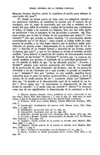 TEORIA GENERAL DE LA PRUEBA .JUDICIAL 23
MOACYB AMARAL SANTOS, quien la considera el medio para obtener la
convicción del juez 24
•
39) Desde un tercer punto de vista, esta vez subjetivo, opuesto a
los anteriores objetivos, se considcra la prueba por el aspecto de su
resultado, esto es, como la C(Jnviccwn que con. ella se produce en la
mente del juez, sobre la realidad o verdad de los hecbos que, configuran
el delito, el litigio o la cuestión no litigiosa, bien sea con cada medio
en particular o con el conjunto de los aportados al proceso. Así, FLO-
RrA.N estima que es ésta la última de las acepciones que indica 25; CAR-
NELUTTl 26 dice que prueba se llama también "el conocimiento mismo
suministrado por el tal objeto", como cuando el código habla de argu-
mentos de prueba, y en otro lugar observa que la doctrina habla gene-
ralmente de prueba como "demostración de la verdad legal de un he-
cho" o fijación de la verdad formal o material de los hechos, según
el sistema que rija 27, Y que en los códigos se utiliza el término prueba
también "para indicar el resultado del empleo de determinados medios
de fijación de los hechos"28; ScrrONKE 29 advierte que "a veces se en-
tiende también por prueba, el resultado de la actividad probatoria" y
en tal sentido se habla de que "se ha obtenido prueba"; PUNIOL y
RIPERT 80 señalan como tercera aceptación del término, "el resultado
de la .producción de esos elementos; así decimos: una de las partes ha
efectuado o no ha efectuado tal o cual prueba; la prueba es completa
o no"; LESSONA 81 dice que "probar, en este sentido, significa hacer
conocidos para el juez, los hechos controvertidos y dudosos, y darle la
certeza de su modo preciso de ser"; LAURENT, citado por LESSONA82,
dice que "la prueba es la demostración legal de la verdad de un he-
cho"; RIceI opina que "es suministrar la demostración de que un
hecho ha existido" y el modo como ha existido 33; Rocoo 84 le reconoce
como uno de sus significados, la demostración de la existencia o de la
24 MOACYR AMAIlAL SANTOS: PrOt·a jllaioi.¡¡ria. no civel (' wmercia.l, 3?- ed.,
Sau Po.ulo, Bre.sil, Edit. Max Limonad, t. I, núm. 6, pág. 16. Esta obra, cn cinco
tomos, es una de las mejores escritas sobre esta materia hasta el presente.
25 FLQRIAK: Del/e prove penali, Milano, lstituto Editoriale Cisalpino, 1961,
núm. 2.
26 CAR~ELUTI'I: Instituoiones del proceso civil, Buenos Aires, Edit. Ejea,
1959, t. 1, pág. 2157.
27 CARNELUTTI: La prueba civil, ed. cit., pág. 44.
28 CA&:"IELUTTI: La prueba oivil, ed. cit., pág. 20l.
29 SCHOXKE: DerecJw p-rooc8al civil, Barceloua, Edit. Basch, 19;;0, pá.g. HIB.
80 Pr,A:"IIOL y RIPHRT: Tratado teóriw·práctiw de derecho civil, La Habana,
Edit. Cultural, t. VII, pá.g. 749.
31 LESSONA: Teoria gC"lHl1"al de la pntcba en derecho oi.vil, Madrid, Edit.
Reus, 192B, t. 1, pág. 3.
32 LEssoKA: Teorio. general de la prueba en dereclu:! civil, Madrid, Edit.
Reus, 192B, t. I, pág. 5.
33 RICCI: Tratado de las pruebas, cita de l..ESSO:"lA, ob. cit., pág. 5.
34 Rocco: Trattato di airitto processua.le cWi/e, Torino, Utet, H)57, t. II,
pág. 1Bl.
 