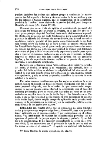 178 HERNANDO DEvrs ECHANDIA
pueden incluirse los hechos del primer grupo o conductas, 10 mismo
que en los del segundo o hechos y circunstancias de la naturaleza y en-
tre los estados o hechos síquicos, que se comprenden en la aceptación
genérica de "hechos" como objeto de la prueba judicial, pero insepara-
blemente de éstos (cfr., nÚms. 37-40).
Creemos que no se trata de aplicar el conocimiento personal del
juez sobre los hechos que interesan al proceso, en el sentido que se le
da al principio que niega tal facultad, t.anto en lo civil como en lo penal.
En efecto, este principio, sin duda fundamental para la seguridad de las
partes y la eficacia del derecho de contradicción, sin el cual no existe
-verdadera justicia, prohíbe al juez poner como fundamento de su deci-
sión hechos sobre los cuales no se haya llevado al proceso prueha con
las formalidades legales, con el pretexto de que personalmente los cono-
ce, porque las partes no tendrían oportunidad de ejercer sus defcnsas;
en cambio, el juez utiliza las máximas de experiencia común para apre-
ciar o valorar el elemento probatorio que existe en el proceso, es decir,
respecto de hechos que han sido objeto de prueha con las garantías
legales, y las de experiencia técnica mediante la prueba de expertos,
oportuna y debidamente practicada.
Inclusive en la llamada prima facie evidence debe existir la prueba
del hecho, y aquélla se aplica a su valoración; por ejemplo, ante la
prueba del daño sufrido, se deduce la culpabilidad del demandado cn
virtud de que ésta resulta obvia por aplicación de una máxima común
dc experiencia, y sólo se exime de prueba específica la relación de cau-
salidad y la autoría.
Por estas razones consideramos que las reglas o máximas de expe-
riencia tienen aplicación en todos los países, cualquiera que sea el sis-
tema procesal adoptado, con la salvedad de que encontrarán mayor
campo de acción cuando cxista lihertad de apreciación por el juez del
material probatorio; pero no resultarán excluidas del todo en los pro-
cedimientos regidos todavía por la tarifa legal En Colombia o en Es-
paña, y en la casi totalidad de los países cn que predomina el sistema
de la tarifa legal, tienen amplio campo de aplicación en la prueba testi-
monial, en la indiciaria, en la pericial y en la inspección judicial o exa-
men directo de los hechos por el juez.
Entendidas así, resulta obvio que su aplicación no viola ninguno
de los principios cuyo respeto exige SILVA :MELERO 11)9, para que puedan
tener aplicación en el proceso español y por consiguiente en el colom-
biano: "1) prohibieión de utilizar los conocimientos privados; 2) no
oponerse al postulado de juzgar según lo alegado y probado; 3) no fal-
tar a la congrucncia; 4) no proceder judicialmente de oficio en el pro-
ceso civil; 5) no enfrentarse con el principio de que lo que no está en
los antos no cstá en el mundo." El quinto en realidad está incluido
109 SILVA MELXRQ: La p",eba proce6al, ed. cit., pág. 60.
 