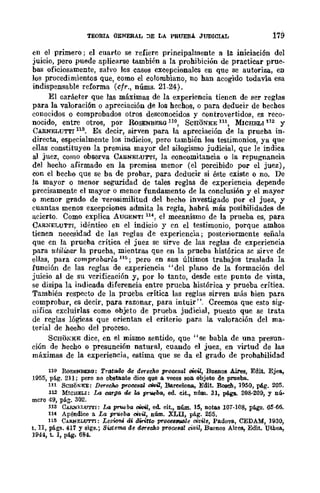 TEORIA GENERAL :>E LA PRUEBA. JUDICIAL 179
en el primero; el cuarto se refiere principalmente a la iniciaci6n del
juicio, pero puede aplicarse también a la prohibición de practicar prue-
bas oficiosamente, salvo los casos excepcionales en que se autoriza, en
los procedimientos que, como el colombiano, no han acogido todavía esa
indispensable reforma (cfr., núms. 21-24).
El caráeter que las máximas de la experiencia tienen de ser reglas
para la valoraci6n o apreciación de los hechos, o para deducir de bechos
conocidos o comprobados otros desconocidos y controvertidos, es reco-
nocido, entre otros, por RoSENBERG 110, SCHONKE 111, MICHELI 112 y
CARNELUTTI 113• Es decir, sirven para la apreciación de la prueba in-
directa, especialmente los indicios, pero también los testimonios, ya que
ellas constituyen la premisa mayor del silogismo judicial, que le indica
al juez, como observa CARNELUTTI, la concomitancia o la repugnancia
del hecho afirmado en la premisa menor (el percibido por el juez),
con el becho que se ba de probar, para deducir si éste existe o no. De
la mayor o menor seguridad de tales reglas de experiencia depende
precisamente el mayor o menor fundamento de la conclusión y el mayor
o menor grado de verosimilitud del becho investigado por el juez, y
cuantas menos excepciones admita la regla, habrá más posibilidades de
acierto. Como explica AUGENTI 114, el mecanismo de la prueba es, para
CARNET.UTTT, idéntico en el indicio y en el testimonio, porque amhos
tienen necesidad de las reglas de experiencia; posteriormente señala
que en la prueba crítica el juez se sirve de las reglas de experiencia
para utilizar la prueba, mientras que en la prueba histórica se sirve de
ellas, para comprobarla 115; pero en sus últimos trabajos traslada la
función de las rcglas de experiencia "del plano de la formación del
juicio al de su verificación y, por lo tanto, desde este punto de vista,
se disipa la indicada diferencia entre prueba histórica y prueba crítica.
También respecto de la prueba crítica las reglas sirven más bien para
comprobar, es decir, para razonar, para intuir". Creemos que esto sig-
uifica excluirlas como objeto de prueba judicial, puesto que se trata
de reglas lógicas que orientan el criterio para la valoración del ma-
terial de hecho del proceso.
SCRONEE dice, en el mismo sentido, que "se babIa de una presun-
ción de hecho o presunción natural, cuando el juez, en virtud de las
máximas de la experiencia, estima que se da el grado de probabilidad
1HI lWSENlWia: TrGtado de derUMo procesa! mil, Buenos Aires, Edit. Ejes,
.1955, pág. 211; pero no obstante dice que a veces son objeto de prueba.
111 SCHONKE: DerecJio procesal oit>&l, Bareelona, Edit. Boseh, 1950, ptg. 205.
112 MWl!ELI: Lo oorga de la pNeba, ed. cit., nfun. 31, pé.gB.. 208-209, Y nú-
mero 49, pág. 302.
113 CARN"],;LUTrI: Lo pr1'eba oWil, ed cit., núm. 15, notas 107-108, págs. 05-66.
114 Apéndioo a La pr1'eba "¡tlÜ, núm. XLII, pág. 255.
115 CARNELUTTI: Leriom di diritto proce&Wlle "'v'le, Padova, CEDAM, 1930,
t. TI, págs. 417 y sigs.; Sistema de derecho procesal civil, Buenos Ahes, Edit. Uthea,
1944, t. l, pág. 684.
 