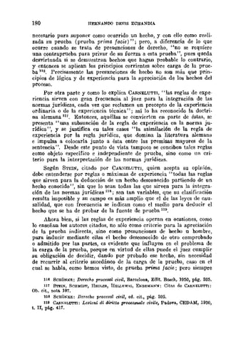 180 HERNANDO DEVIS ECHANDIA
necesario para suponer como ocurrido un hecho, y con ello como reali-
zada su prueba (prueba prima Jade)"; pero, a diferencia de lo que
ocurre cuando se trata de presunciones de derecho, "no se requiere
una contraprueba pura privar de su fuerza a esta prueba", pues queda
desvirtuada si se demuestran hechos que hagan probable lo contrario,
y entonces se aplican los principios corrientes sobre carga de la prue-
ba lI6. Precisamente las presunciones de hecho DO son miis que prin-
cipios de lógica y de ex.periencia para la apreciación de los hechos del
proceso.
Por otra parte y como lo explica CARNELUTTI, "las reglas de expe-
riencia sirven COIl gran frecuencia al juez para la integración de las
normas jurídicas, cada vez que reclamen un precepto de la experiencia
ordinaria o de la expe1'icncia técnica"; así 10 ha reconocido la doctri-
na alemana 11,_ Entonces, aquéllas se cOnvie1'tcn en parte dc éstas, sc
presenta "una subsunción de la regla de experiencia en la norma ju-
rídica", y se justifica en tales casos "la asimilación de la regla de
experiencia por la regla jurídica, que domina la literatura alemana
e impulsa a colocarla junto a ésta entre las premisas mayores de la
sentencia". Desde este punto de vista tampoco se conciben talcs reglas
como objeto específico e independiente de prueba, sino como nn cri-
terio pUra la interpretación de las normas jurídicas.
Según STEIN, citado por CARXELUTTI, quien acepta su opinión,
debe entenderse por reglas o máximas de experiencia" todas las reglas
que sirven para la deducción de un hecho desconocido partiendo de un
hecho conocido", sin que lo sean todas las que sirven para la integra-
ción de las normas jurídicas 118; son tan variables, que su clasifieación
resulta imposible y su campo es más amplio que el de las leyes de cau-
salidad, que con frecuencia se indican como el medio para deducir el
hecho que se ha de probar de la fuente de prueba 119.
Ahora bien, si las reglas de experiencia operan en ocasiones, como
10 enseñan los autores citados, no sólo como criterio para la apreciación
de la prueba indirecta, sino como presunciones de hecho u hombre,
para inducir mediante ellas el becho desconocido de otro comprobado
o admitido por las _partes, es evidente que influyen en el problema de
la carga de la prueba, porque en virtud de ellas puede el juez cumplir
su obligación de decidir, dando por probado ese hecho, sin necesidad
de recurrir al criterio sucedáneo de la carga de la prueba, caso en el
cual se habla, como hemos visto, de prueba prima jade; pero siempre
116 8CHON:KE: Derecho procesal civil, Barcelona, Edit. BOIICh, 1950, pé.g. 205.
11, STEIN, SCHMIM', JIEGl.Efl, UEI.Ll~WIG, ENDEMANN: Citns de CARNEl.UTrI:
Ob. cit., noto. 107.
118 SCHONKE: Derecho procesal civil, ed. cit., pág. 205.
119 CAll1'El.UTl'I: IJellio1li di diritto proC8ssuale civite, Padova, CEDAM, 1930,
t. Ir, pé.g. 417.
 