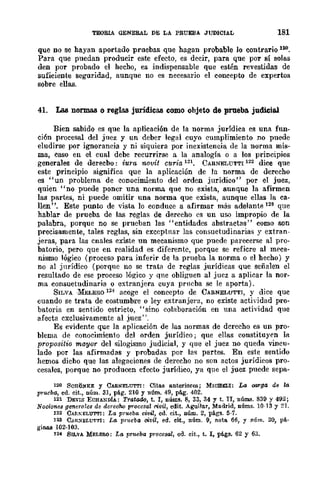 TEORlA GENERAL DE LA PRUEBA JUDICIAL 181
que no se hayan aportado pruebas que hagan probable lo contrario 100.
Para que puedan producir este efecto, es decir, para que por sí solas
den por probado el hecho, es indispensable que estén revestidas de
suficiente segUridad, aunque no es necesario el concepto de expertos
sobre ellas.
41. Las normas o reglas jurídicas como objeto de prueba judiciaJ.
Bien sabido es que la aplicaci6n de la norma jurídica es una fun-
ción procesal del juez y un deber legal cuyo cumplimiento no puede
eludirse por ignorancia y ni siquiera por inexistencia de la norma mis-
ma, caso en el cual debe recurrirse a la analogía o a los principios
generales de derecbo: iura novit curia 121. CARNELUTTI 122 dice que
este principio significa que la aplicación de la norma de derecho
es "un problema de conocimiento del orden jurídico" por el juez,
quien "no puede poner una norma que no exista, aunque la afirmen
las partes, ni puede omitir una norma que exista, aunque ellas la ca-
llen". Este punto de vista lo conduce a afirmar más adelante 128 que
hablar de prueba de las reglas de derecho es un uso impropio de la
palabra, porque no se prueban las "entidades abstractas" como son
precisamente, tales reglas, sin exccptnar las consuetudinarias y extnm-
jeras, para las cnales existe nn mecanismo que puede parecerse al pro-
batorio, pero que en realidad es diferente, porque se refiere al meca-
nismo lógico (proceso para inferir de la prueba la norma o el hecho) y
no al jnrídico (porque no se trata de reglas jurídicas que señalen el
resultado de ese proceso lógico y que obliguen al jucz a aplicar la nor-
ma consuetudinaria o extranjera cuya prueba se le aporta).
SILVA ·MELERO 12~ acoge el concepto de CARNELUTTI, y dice quc
cuando se trata de costumbre o ley extranjera, no existe actividad pro-
batoria en sentido estricto, "sino colaboración en una actividad que
afecta exclusivamente al juez".
Es evidente que la aplicación de las normas de derecho es un pro-
blema de conocimiento del orden jurídico; que ellas constituyen la
proposdio ma.yor del silogismo judicial, y que el juez no queda vincu-
lado por las afirmadas y probadas por las partes. En este sentido
hemos dicho que las alegaciones de derecho no son actos jurídicos pro-
cesales, porque no producen efecto jurídico, ya que el juez puede sepa-
120 SCHtiNK.l!: y CARNELlJTTI: Citas anteriores; MICBELI: La OM"ga dB la
prueba, ed. cit., núm. 31, pé.g. 210 Y núm. 49, pé.g. 402.
121 DEVIS ECHANDiA: Tratado, t. l, nWns. 8, 33, 34 Y t. II, núms. 839 y 492;
Nocionas genero les da derecho p1'oeesai rivil, edito Aguijar, Madrid, núms. 10·13 y 21.
122 CARKELUT'l'I: La prueba civil, ed. cit., núm. 2, págs. 5·7.
123 C.R~ELUTTl: La pnwba civil, ed. cit., núm. 9, nota 66, y núm. 20, pá·
ginas 102-103.
124 SILVA MELEB.O: La prueba ¡n·occsal, ed. cit., t. l, pé.gs. 62 y 63.
 